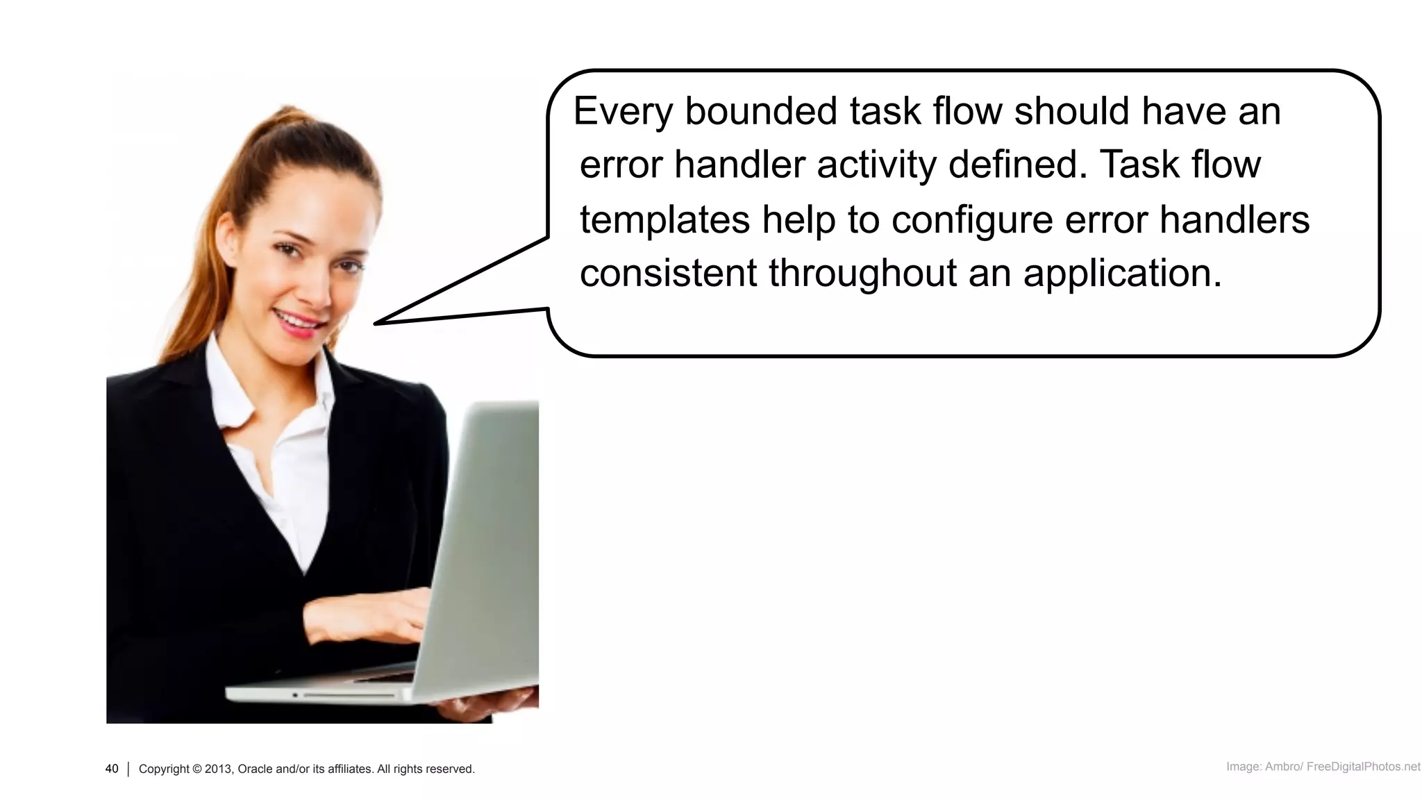 40 Copyright © 2013, Oracle and/or its affiliates. All rights reserved.40 Copyright © 2013, Oracle and/or its affiliates. All rights reserved.
Every bounded task flow should have an
error handler activity defined. Task flow
templates help to configure error handlers
consistent throughout an application.
Image: Ambro/ FreeDigitalPhotos.net
 