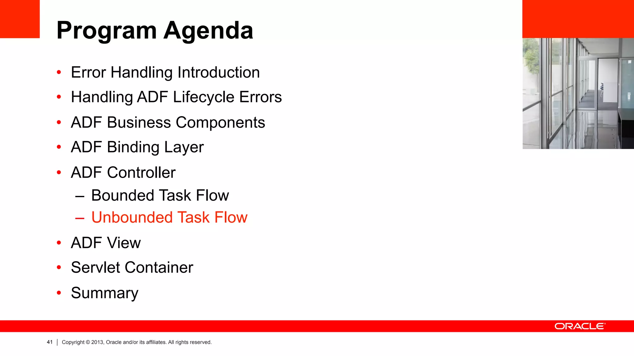 41 Copyright © 2013, Oracle and/or its affiliates. All rights reserved.
Program Agenda
•  Error Handling Introduction
•  Handling ADF Lifecycle Errors
•  ADF Business Components
•  ADF Binding Layer
•  ADF Controller
–  Bounded Task Flow
–  Unbounded Task Flow
•  ADF View
•  Servlet Container
•  Summary
 