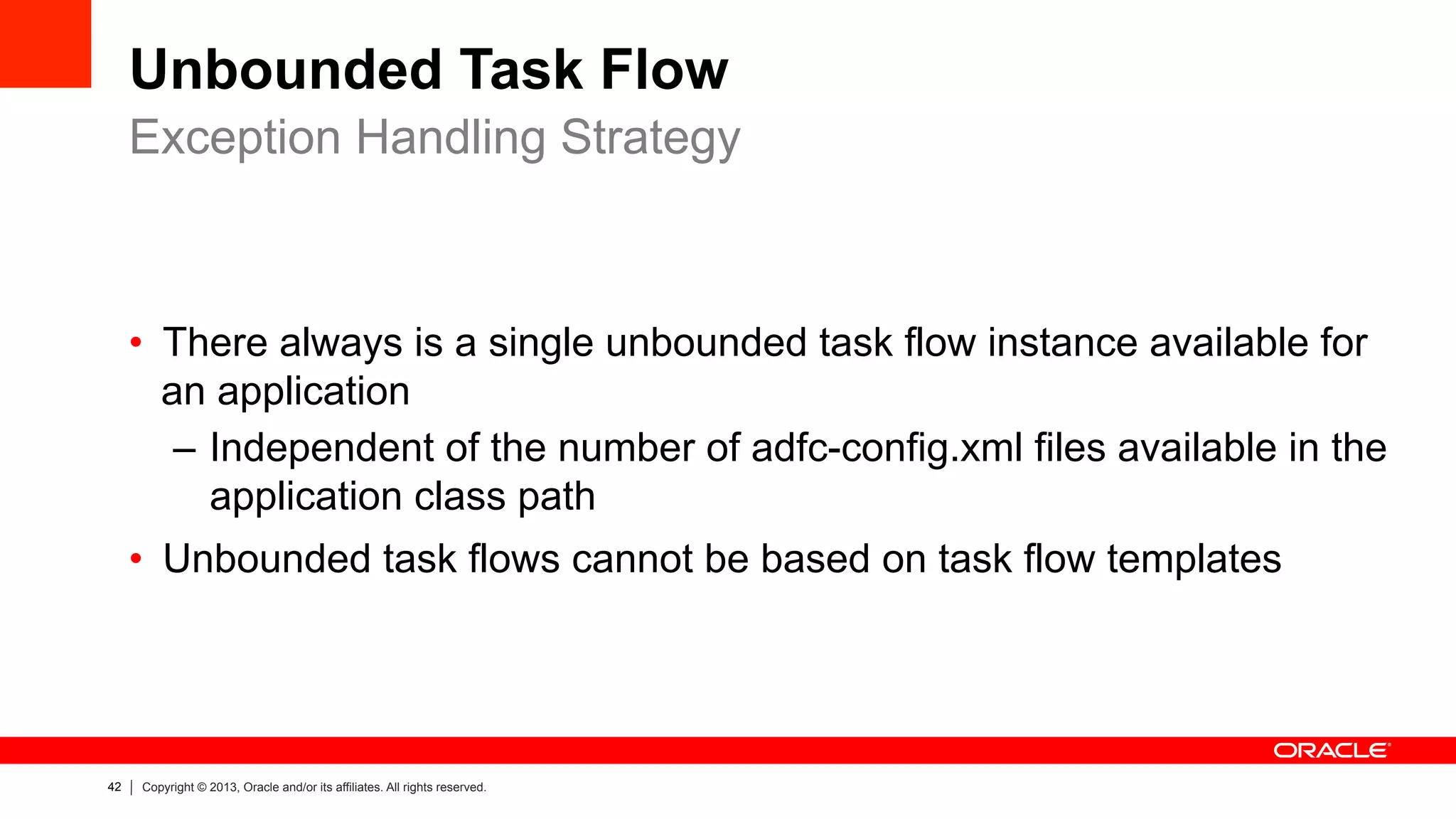 42 Copyright © 2013, Oracle and/or its affiliates. All rights reserved.
Unbounded Task Flow
•  There always is a single unbounded task flow instance available for
an application
–  Independent of the number of adfc-config.xml files available in the
application class path
•  Unbounded task flows cannot be based on task flow templates
Exception Handling Strategy
 