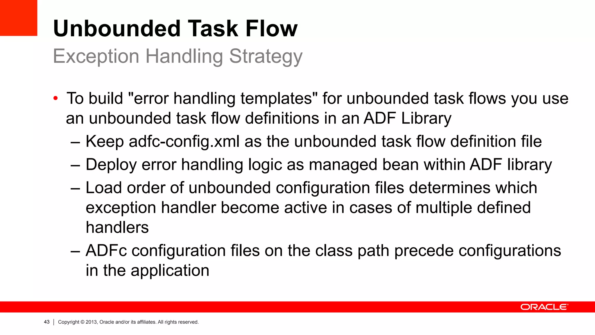 43 Copyright © 2013, Oracle and/or its affiliates. All rights reserved.
Unbounded Task Flow
•  To build "error handling templates" for unbounded task flows you use
an unbounded task flow definitions in an ADF Library
–  Keep adfc-config.xml as the unbounded task flow definition file
–  Deploy error handling logic as managed bean within ADF library
–  Load order of unbounded configuration files determines which
exception handler become active in cases of multiple defined
handlers
–  ADFc configuration files on the class path precede configurations
in the application
Exception Handling Strategy
 