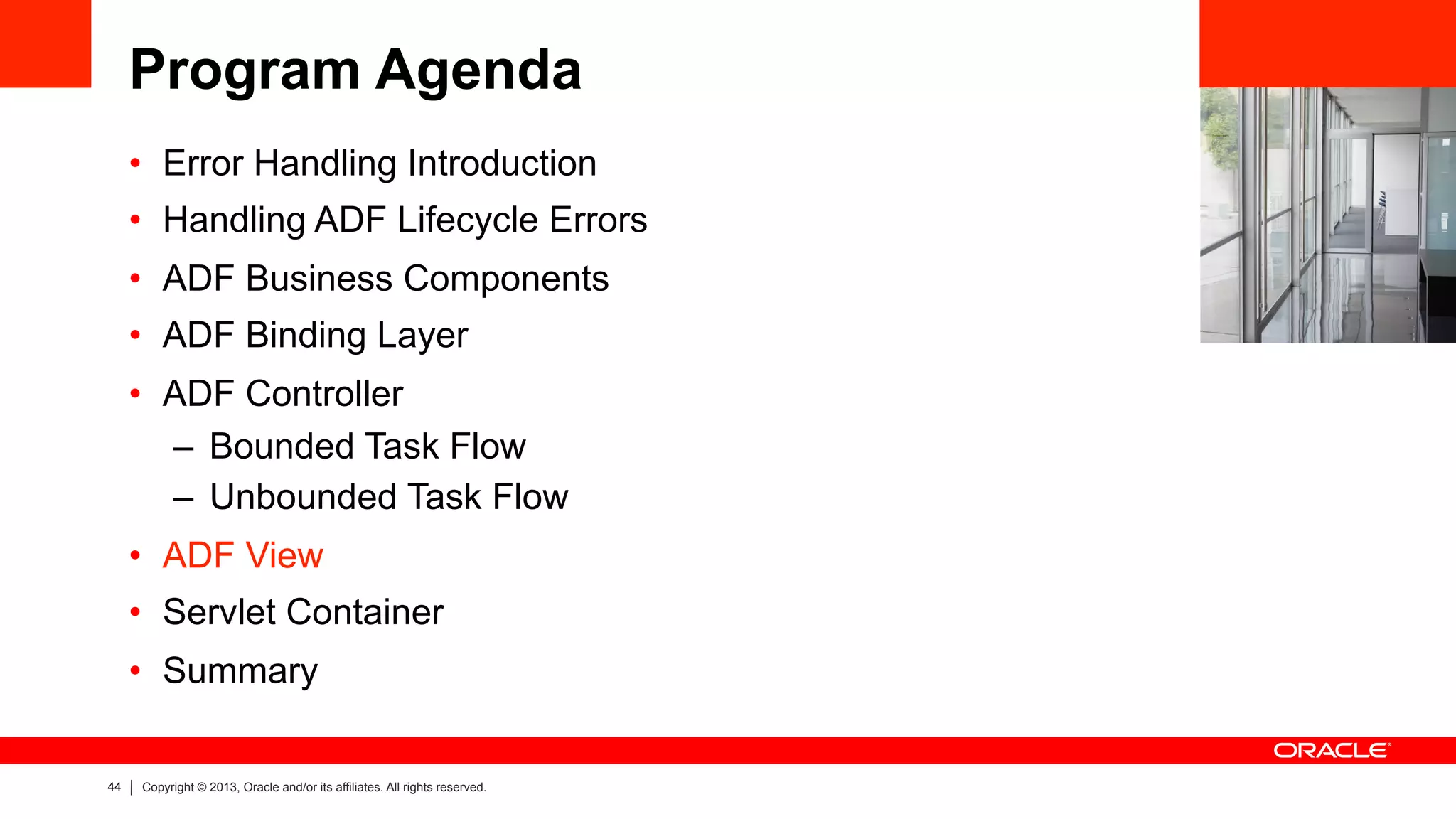 44 Copyright © 2013, Oracle and/or its affiliates. All rights reserved.
Program Agenda
•  Error Handling Introduction
•  Handling ADF Lifecycle Errors
•  ADF Business Components
•  ADF Binding Layer
•  ADF Controller
–  Bounded Task Flow
–  Unbounded Task Flow
•  ADF View
•  Servlet Container
•  Summary
 