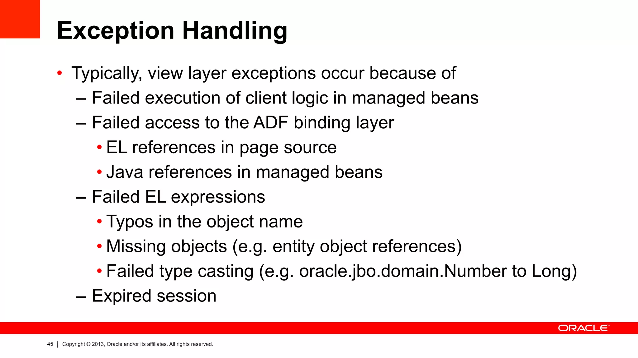 45 Copyright © 2013, Oracle and/or its affiliates. All rights reserved.
Exception Handling
•  Typically, view layer exceptions occur because of
–  Failed execution of client logic in managed beans
–  Failed access to the ADF binding layer
• EL references in page source
• Java references in managed beans
–  Failed EL expressions
• Typos in the object name
• Missing objects (e.g. entity object references)
• Failed type casting (e.g. oracle.jbo.domain.Number to Long)
–  Expired session
 