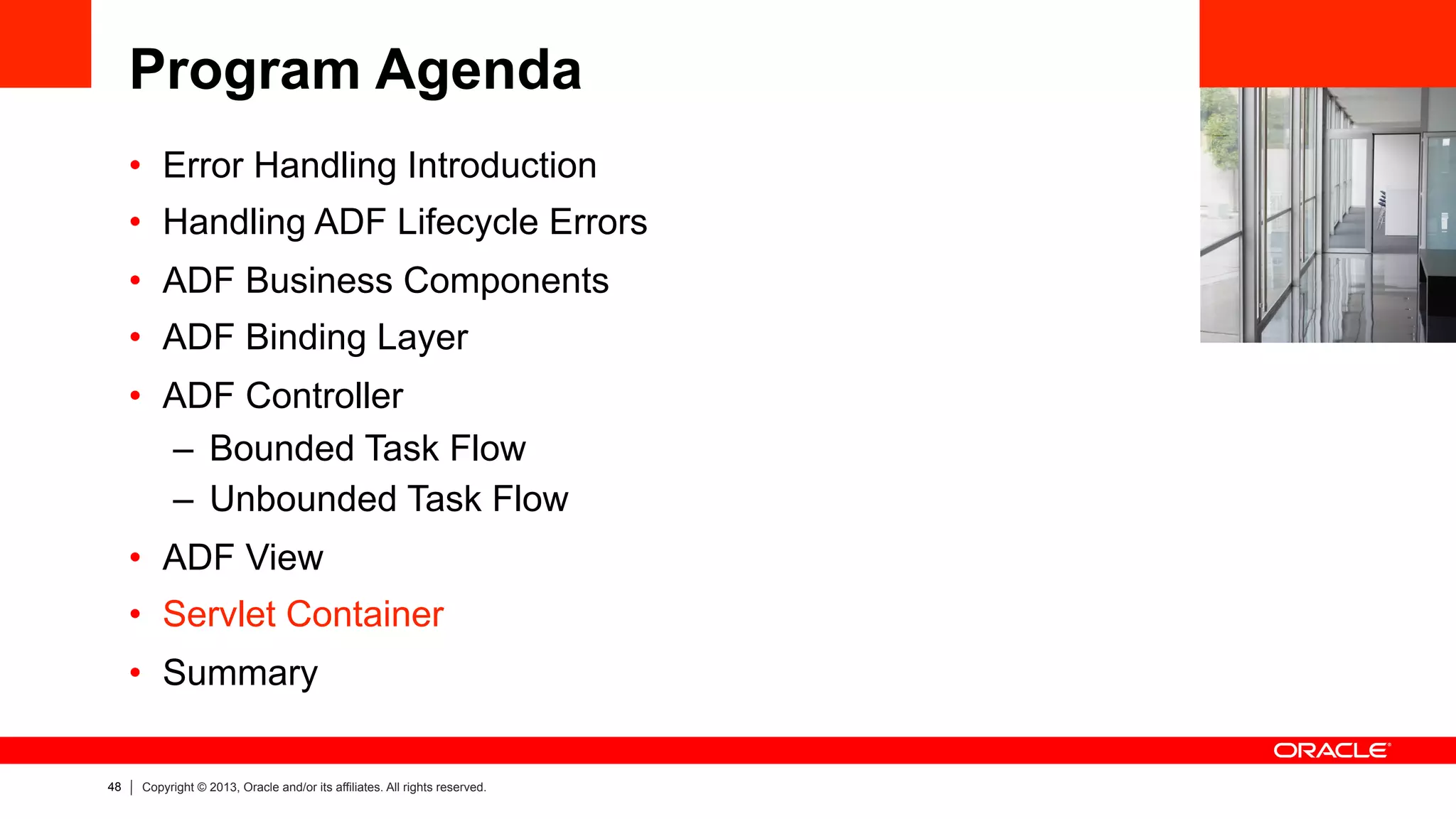 48 Copyright © 2013, Oracle and/or its affiliates. All rights reserved.
Program Agenda
•  Error Handling Introduction
•  Handling ADF Lifecycle Errors
•  ADF Business Components
•  ADF Binding Layer
•  ADF Controller
–  Bounded Task Flow
–  Unbounded Task Flow
•  ADF View
•  Servlet Container
•  Summary
 