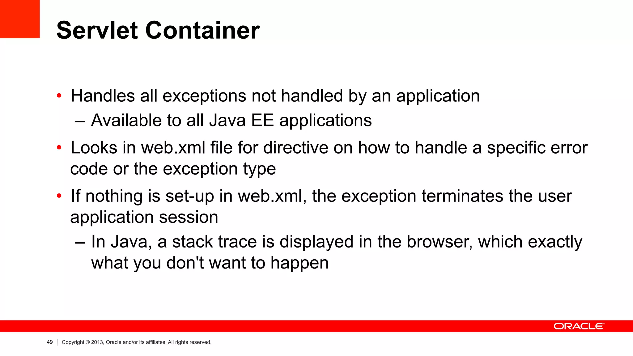 49 Copyright © 2013, Oracle and/or its affiliates. All rights reserved.
Servlet Container
•  Handles all exceptions not handled by an application
–  Available to all Java EE applications
•  Looks in web.xml file for directive on how to handle a specific error
code or the exception type
•  If nothing is set-up in web.xml, the exception terminates the user
application session
–  In Java, a stack trace is displayed in the browser, which exactly
what you don't want to happen
 