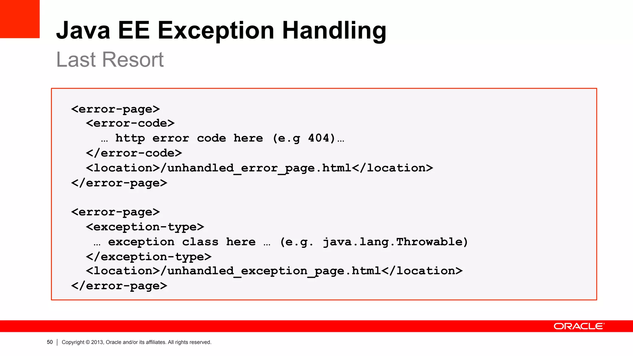 50 Copyright © 2013, Oracle and/or its affiliates. All rights reserved.
Java EE Exception Handling
Last Resort
<error-page>
<error-code>
… http error code here (e.g 404)…
</error-code>
<location>/unhandled_error_page.html</location>
</error-page>
<error-page>
<exception-type>
… exception class here … (e.g. java.lang.Throwable)
</exception-type>
<location>/unhandled_exception_page.html</location>
</error-page>
 