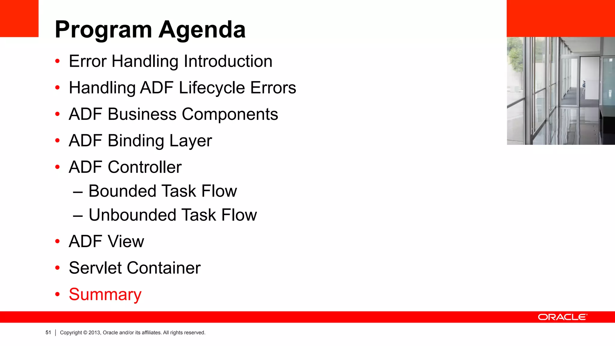 51 Copyright © 2013, Oracle and/or its affiliates. All rights reserved.
Program Agenda
•  Error Handling Introduction
•  Handling ADF Lifecycle Errors
•  ADF Business Components
•  ADF Binding Layer
•  ADF Controller
–  Bounded Task Flow
–  Unbounded Task Flow
•  ADF View
•  Servlet Container
•  Summary
 