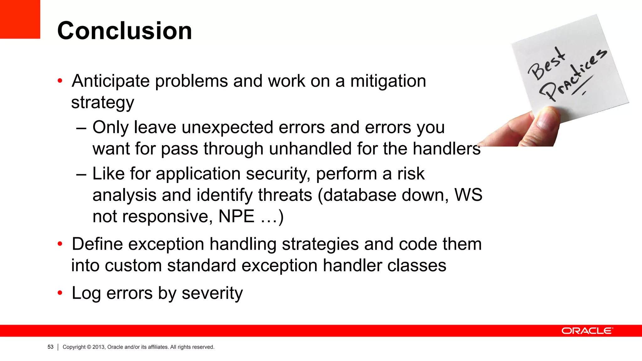53 Copyright © 2013, Oracle and/or its affiliates. All rights reserved.
Conclusion
•  Anticipate problems and work on a mitigation
strategy
–  Only leave unexpected errors and errors you
want for pass through unhandled for the handlers
–  Like for application security, perform a risk
analysis and identify threats (database down, WS
not responsive, NPE …)
•  Define exception handling strategies and code them
into custom standard exception handler classes
•  Log errors by severity
 