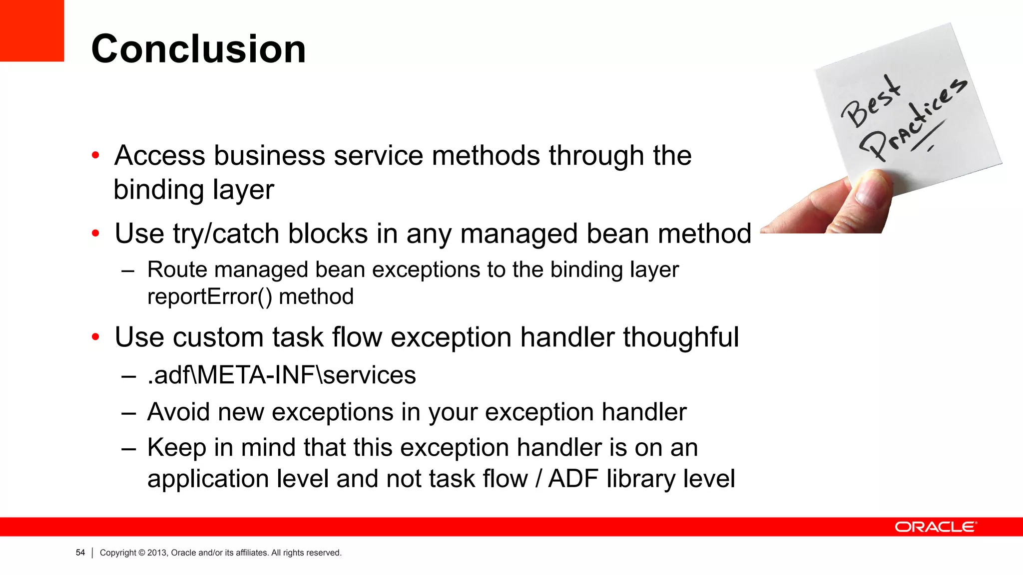 54 Copyright © 2013, Oracle and/or its affiliates. All rights reserved.
Conclusion
•  Access business service methods through the
binding layer
•  Use try/catch blocks in any managed bean method
–  Route managed bean exceptions to the binding layer
reportError() method
•  Use custom task flow exception handler thoughful
–  .adfMETA-INFservices
–  Avoid new exceptions in your exception handler
–  Keep in mind that this exception handler is on an
application level and not task flow / ADF library level
 