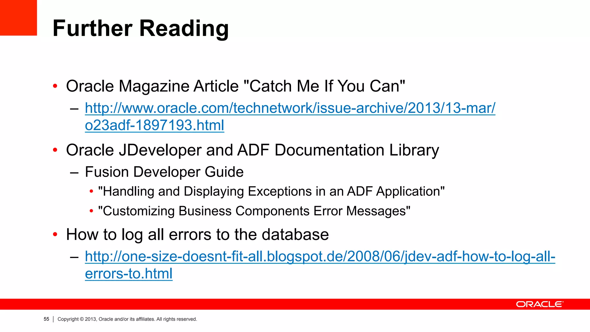 55 Copyright © 2013, Oracle and/or its affiliates. All rights reserved.
Further Reading
•  Oracle Magazine Article "Catch Me If You Can"
–  http://www.oracle.com/technetwork/issue-archive/2013/13-mar/
o23adf-1897193.html
•  Oracle JDeveloper and ADF Documentation Library
–  Fusion Developer Guide
•  "Handling and Displaying Exceptions in an ADF Application"
•  "Customizing Business Components Error Messages"
•  How to log all errors to the database
–  http://one-size-doesnt-fit-all.blogspot.de/2008/06/jdev-adf-how-to-log-all-
errors-to.html
 