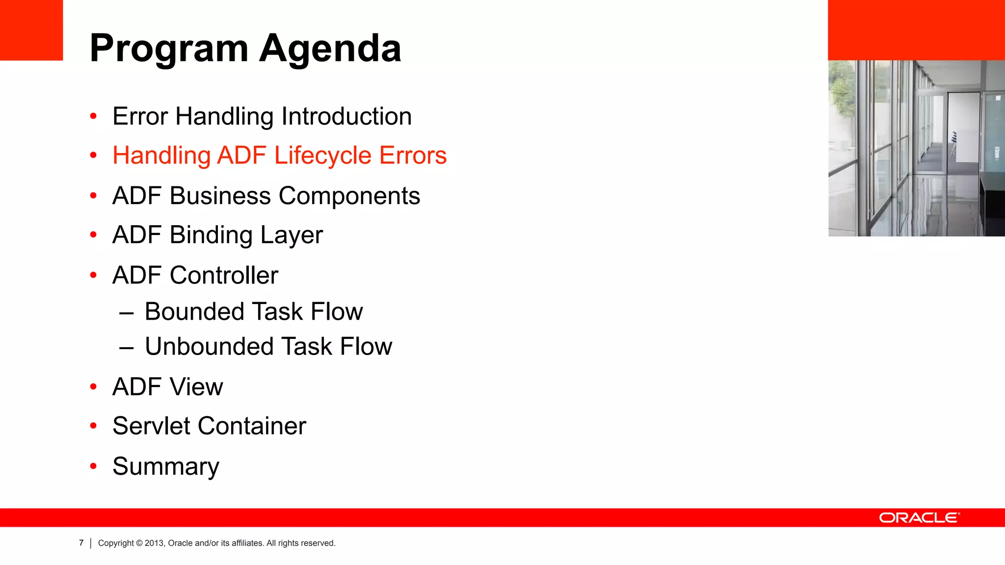 7 Copyright © 2013, Oracle and/or its affiliates. All rights reserved.
Program Agenda
•  Error Handling Introduction
•  Handling ADF Lifecycle Errors
•  ADF Business Components
•  ADF Binding Layer
•  ADF Controller
–  Bounded Task Flow
–  Unbounded Task Flow
•  ADF View
•  Servlet Container
•  Summary
 