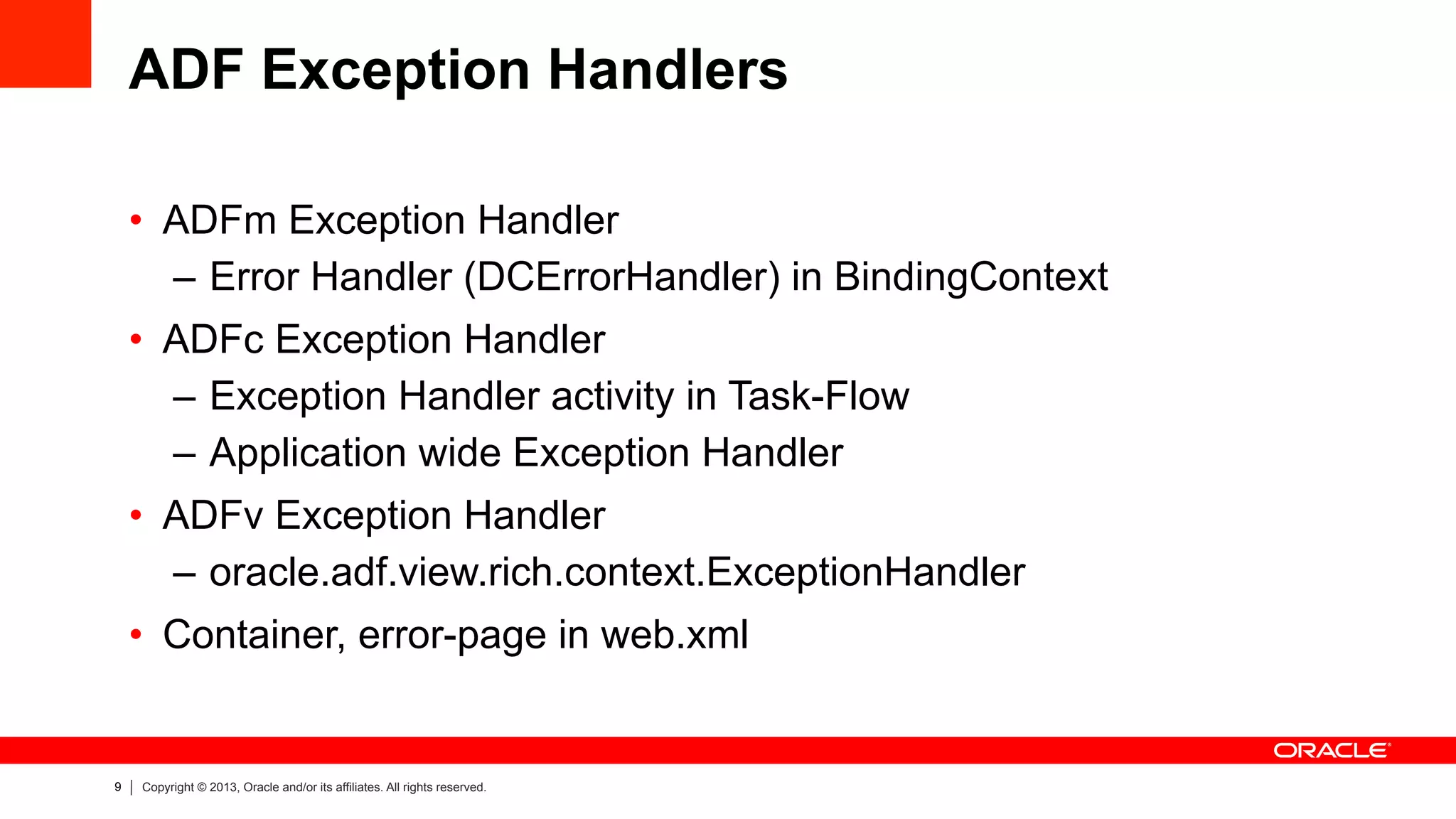 9 Copyright © 2013, Oracle and/or its affiliates. All rights reserved.
ADF Exception Handlers
•  ADFm Exception Handler
–  Error Handler (DCErrorHandler) in BindingContext
•  ADFc Exception Handler
–  Exception Handler activity in Task-Flow
–  Application wide Exception Handler
•  ADFv Exception Handler
–  oracle.adf.view.rich.context.ExceptionHandler
•  Container, error-page in web.xml
 