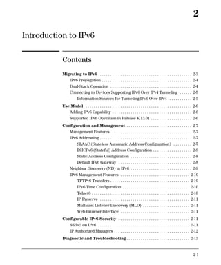 2

Introduction to IPv6

           Contents
           Migrating to IPv6 . . . . . . . . . . . . . . . . . . . . . . . . . . . . . . . . . . . . . . . . . . . . . 2-3
                 IPv6 Propagation . . . . . . . . . . . . . . . . . . . . . . . . . . . . . . . . . . . . . . . . . . . . 2-4
                 Dual-Stack Operation . . . . . . . . . . . . . . . . . . . . . . . . . . . . . . . . . . . . . . . . 2-4
                 Connecting to Devices Supporting IPv6 Over IPv4 Tunneling . . . . . . 2-5
                       Information Sources for Tunneling IPv6 Over IPv4 . . . . . . . . . . . 2-5
           Use Model . . . . . . . . . . . . . . . . . . . . . . . . . . . . . . . . . . . . . . . . . . . . . . . . . . . . 2-6
                 Adding IPv6 Capability . . . . . . . . . . . . . . . . . . . . . . . . . . . . . . . . . . . . . . . 2-6
                 Supported IPv6 Operation in Release K.13.01 . . . . . . . . . . . . . . . . . . . . 2-6
           Configuration and Management . . . . . . . . . . . . . . . . . . . . . . . . . . . . . . . . 2-7
                 Management Features . . . . . . . . . . . . . . . . . . . . . . . . . . . . . . . . . . . . . . . 2-7
                 IPv6 Addressing . . . . . . . . . . . . . . . . . . . . . . . . . . . . . . . . . . . . . . . . . . . . . 2-7
                       SLAAC (Stateless Automatic Address Configuration) . . . . . . . . . 2-7
                       DHCPv6 (Stateful) Address Configuration . . . . . . . . . . . . . . . . . . . 2-8
                       Static Address Configuration . . . . . . . . . . . . . . . . . . . . . . . . . . . . . . 2-8
                       Default IPv6 Gateway . . . . . . . . . . . . . . . . . . . . . . . . . . . . . . . . . . . . 2-8
                 Neighbor Discovery (ND) in IPv6 . . . . . . . . . . . . . . . . . . . . . . . . . . . . . . 2-9
                 IPv6 Management Features . . . . . . . . . . . . . . . . . . . . . . . . . . . . . . . . . . 2-10
                       TFTPv6 Transfers . . . . . . . . . . . . . . . . . . . . . . . . . . . . . . . . . . . . . . . 2-10
                       IPv6 Time Configuration . . . . . . . . . . . . . . . . . . . . . . . . . . . . . . . . . 2-10
                       Telnet6 . . . . . . . . . . . . . . . . . . . . . . . . . . . . . . . . . . . . . . . . . . . . . . . . 2-10
                       IP Preserve . . . . . . . . . . . . . . . . . . . . . . . . . . . . . . . . . . . . . . . . . . . . 2-11
                       Multicast Listener Discovery (MLD) . . . . . . . . . . . . . . . . . . . . . . . 2-11
                       Web Browser Interface . . . . . . . . . . . . . . . . . . . . . . . . . . . . . . . . . . 2-11
           Configurable IPv6 Security . . . . . . . . . . . . . . . . . . . . . . . . . . . . . . . . . . . 2-11
                 SSHv2 on IPv6 . . . . . . . . . . . . . . . . . . . . . . . . . . . . . . . . . . . . . . . . . . . . . 2-11
                 IP Authorized Managers . . . . . . . . . . . . . . . . . . . . . . . . . . . . . . . . . . . . . 2-12
           Diagnostic and Troubleshooting . . . . . . . . . . . . . . . . . . . . . . . . . . . . . . . 2-13


                                                                                                                              2-1
 