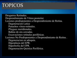TOPICOS Desgarros Retinales. Desprendimiento de Vítreo posterior Lesiones predisponentes a Desprendimiento de Retina. Degeneracion Latice Penachos vitreo-retinales. Pliegues meridionales. Bahías de ora cercadas. Excavaciones retinales periféricas. Lesiones No Predisponentes a Desprendimiento de Retina . Degeneracion en adoquin. Hiperplasia del EPR. Hipertrofia del EPR. Degeneración Quística Periférica. 