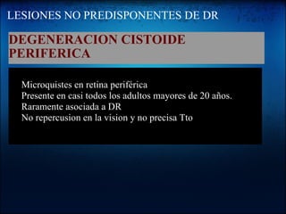 LESIONES NO PREDISPONENTES DE DR DEGENERACION CISTOIDE PERIFERICA   Microquistes en retina periférica Presente en casi todos los adultos mayores de 20 años. Raramente asociada a DR No repercusion en la vision y no precisa Tto                               