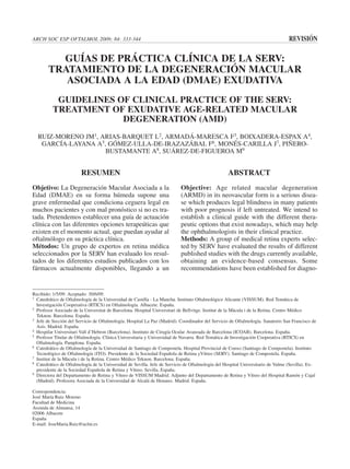 ARCH SOC ESP OFTALMOL 2009; 84: 333-344                                                                                          REVISIÓN

          GUÍAS DE PRÁCTICA CLÍNICA DE LA SERV:
        TRATAMIENTO DE LA DEGENERACIÓN MACULAR
           ASOCIADA A LA EDAD (DMAE) EXUDATIVA
           GUIDELINES OF CLINICAL PRACTICE OF THE SERV:
          TREATMENT OF EXUDATIVE AGE-RELATED MACULAR
                       DEGENERATION (AMD)
  RUIZ-MORENO JM1, ARIAS-BARQUET L2, ARMADÁ-MARESCA F3, BOIXADERA-ESPAX A4,
   GARCÍA-LAYANA A5, GÓMEZ-ULLA-DE-IRAZAZÁBAL F6, MONÉS-CARILLA J7, PIÑERO-
                    BUSTAMANTE A8, SUÁREZ-DE-FIGUEROA M9


                        RESUMEN                                                                   ABSTRACT
Objetivo: La Degeneración Macular Asociada a la                           Objective: Age related macular degeneration
Edad (DMAE) en su forma húmeda supone una                                 (ARMD) in its neovascular form is a serious disea-
grave enfermedad que condiciona ceguera legal en                          se which produces legal blindness in many patients
muchos pacientes y con mal pronóstico si no es tra-                       with poor prognosis if left untreated. We intend to
tada. Pretendemos establecer una guía de actuación                        establish a clinical guide with the different thera-
clínica con las diferentes opciones terapeúticas que                      peutic options that exist nowadays, which may help
existen en el momento actual, que puedan ayudar al                        the ophthalmologists in their clinical practice.
oftalmólogo en su práctica clínica.                                       Methods: A group of medical retina experts selec-
Métodos: Un grupo de expertos en retina médica                            ted by SERV have evaluated the results of different
seleccionados por la SERV han evaluado los resul-                         published studies with the drugs currently available,
tados de los diferentes estudios publicados con los                       obtaining an evidence-based consensus. Some
fármacos actualmente disponibles, llegando a un                           recommendations have been established for diagno-


Recibido: 1/5/09. Aceptado: 30/6/09.
1 Catedrático de Oftalmología de la Universidad de Castilla - La Mancha. Instituto Oftalmológico Alicante (VISSUM). Red Temática de

  Investigación Cooperativa (RTICS) en Oftalmología. Albacete. España.
2 Profesor Asociado de la Universitat de Barcelona. Hospital Universitari de Bellvitge. Institut de la Màcula i de la Retina. Centro Médico

  Teknon. Barcelona. España.
3 Jefe de Sección del Servicio de Oftalmología. Hospital La Paz (Madrid). Coordinador del Servicio de Oftalmología. Sanatorio San Francisco de

  Asís. Madrid. España.
4 Hospilar Universitari Vall d’Hebron (Barcelona). Instituto de Cirugía Ocular Avanzada de Barcelona (ICOAB). Barcelona. España.
5 Profesor Titular de Oftalmología. Clínica Universitaria y Universidad de Navarra. Red Temática de Investigación Cooperativa (RTICS) en

  Oftalmología. Pamplona. España.
6 Catedrático de Oftalmología de la Universidad de Santiago de Compostela. Hospital Provincial de Conxo (Santiago de Compostela). Instituto

  Tecnológico de Oftalmología (ITO). Presidente de la Sociedad Española de Retina yVítreo (SERV). Santiago de Compostela. España.
7 Institut de la Màcula i de la Retina. Centro Médico Teknon. Barcelona. España.
8 Catedrático de Oftalmología de la Universidad de Sevilla. Jefe de Servicio de Oftalmología del Hospital Universitario de Valme (Sevilla). Ex-

  presidente de la Sociedad Española de Retina y Vítreo. Sevilla. España.
9 Directora del Departamento de Retina y Vítreo de VISSUM Madrid. Adjunto del Departamento de Retina y Vítreo del Hospital Ramón y Cajal

  (Madrid). Profesora Asociada de la Universidad de Alcalá de Henares. Madrid. España.

Correspondencia:
José María Ruiz Moreno
Facultad de Medicina
Avenida de Almansa, 14
02006 Albacete
España
E-mail: JoseMaria.Ruiz@uclm.es
 