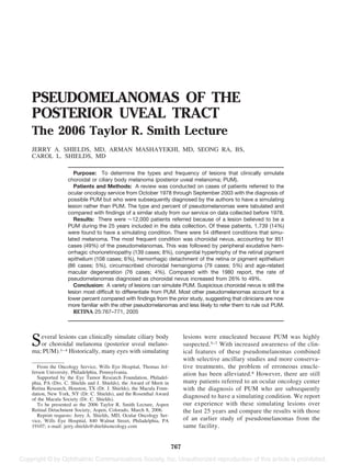 PSEUDOMELANOMAS OF THE
POSTERIOR UVEAL TRACT
The 2006 Taylor R. Smith Lecture
JERRY A. SHIELDS, MD, ARMAN MASHAYEKHI, MD, SEONG RA, BS,
CAROL L. SHIELDS, MD

                   Purpose: To determine the types and frequency of lesions that clinically simulate
                choroidal or ciliary body melanoma (posterior uveal melanoma; PUM).
                   Patients and Methods: A review was conducted on cases of patients referred to the
                ocular oncology service from October 1978 through September 2003 with the diagnosis of
                possible PUM but who were subsequently diagnosed by the authors to have a simulating
                lesion rather than PUM. The type and percent of pseudomelanomas were tabulated and
                compared with ﬁndings of a similar study from our service on data collected before 1978.
                   Results: There were 12,000 patients referred because of a lesion believed to be a
                PUM during the 25 years included in the data collection. Of these patients, 1,739 (14%)
                were found to have a simulating condition. There were 54 different conditions that simu-
                lated melanoma. The most frequent condition was choroidal nevus, accounting for 851
                cases (49%) of the pseudomelanomas. This was followed by peripheral exudative hem-
                orrhagic chorioretinopathy (139 cases; 8%), congenital hypertrophy of the retinal pigment
                epithelium (108 cases; 6%), hemorrhagic detachment of the retina or pigment epithelium
                (86 cases; 5%), circumscribed choroidal hemangioma (79 cases; 5%) and age-related
                macular degeneration (76 cases; 4%). Compared with the 1980 report, the rate of
                pseudomelanomas diagnosed as choroidal nevus increased from 26% to 49%.
                   Conclusion: A variety of lesions can simulate PUM. Suspicious choroidal nevus is still the
                lesion most difﬁcult to differentiate from PUM. Most other pseudomelanomas account for a
                lower percent compared with ﬁndings from the prior study, suggesting that clinicians are now
                more familiar with the other pseudomelanomas and less likely to refer them to rule out PUM.
                   RETINA 25:767–771, 2005




S  everal lesions can clinically simulate ciliary body
   or choroidal melanoma (posterior uveal melano-
ma; PUM).1– 4 Historically, many eyes with simulating
                                                                         lesions were enucleated because PUM was highly
                                                                         suspected.5–7 With increased awareness of the clin-
                                                                         ical features of these pseudomelanomas combined
                                                                         with selective ancillary studies and more conserva-
   From the Oncology Service, Wills Eye Hospital, Thomas Jef-            tive treatments, the problem of erroneous enucle-
ferson University, Philadelphia, Pennsylvania.                           ation has been alleviated.8 However, there are still
   Supported by the Eye Tumor Research Foundation, Philadel-
phia, PA (Drs. C. Shields and J. Shields), the Award of Merit in         many patients referred to an ocular oncology center
Retina Research, Houston, TX (Dr. J. Shields), the Macula Foun-          with the diagnosis of PUM who are subsequently
dation, New York, NY (Dr. C. Shields), and the Rosenthal Award
of the Macula Society (Dr. C. Shields).
                                                                         diagnosed to have a simulating condition. We report
   To be presented as the 2006 Taylor R. Smith Lecture, Aspen            our experience with these simulating lesions over
Retinal Detachment Society, Aspen, Colorado, March 8, 2006.              the last 25 years and compare the results with those
   Reprint requests: Jerry A. Shields, MD, Ocular Oncology Ser-
vice, Wills Eye Hospital, 840 Walnut Street, Philadelphia, PA            of an earlier study of pseudomelanomas from the
19107; e-mail: jerry.shields@shieldsoncology.com                         same facility.


                                                                   767
 