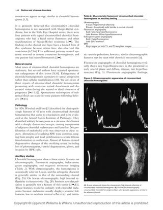 144 Retina and vitreous disorders

tumor—can appear orange, similar to choroidal heman-              Table 2. Characteristic features of circumscribed choroidal
                                                                  hemangioma on ancillary testing
gioma [1,5].
                                                                  Ultrasonography
                                                                    A-scan: High internal reflectivity
It is generally believed that circumscribed choroidal               B-scan: Acoustically solid (similar to normal choroid)
hemangioma is not associated with Sturge-Weber syn-               Fluorescein angiography
drome, but in the Wills Eye Hospital series, there were             Early: Mild, lacy hyperfluorescence
                                                                    Late: Intense, diffuse hyperfluorescence
four patients with typical circumscribed choroidal hem-           Indocyanine green angiography
angioma who had a facial nevus flammeus and other                   Early: Hyperfluorescence
manifestations of Sturge-Weber syndrome [2••]. The                  Late: Dye “washout”
                                                                  MRI
findings in the choroid may have been a limited form of             Bright signal on both T1- and T2-weighted images
this syndrome because others have also observed this
association [6,7,8•]. Five additional patients showed sys-
temic mucosal or remote cutaneous hemangiomas, and                sic vascular pulsations; however, similar ultrasonographic
one patient had neurofibromatosis [2••].                          features may be seen with choroidal metastasis [1].

Natural course
                                                                  Fluorescein angiography of choroidal hemangioma typi-
Most cases of circumscribed choroidal hemangioma are              cally shows lacy hyperfluorescence in the prearterial or
stationary, but several authors have reported spontane-           early arterial phase and diffuse, intense, late hyperfluo-
ous enlargement of this lesion [9,10]. Enlargement of             rescence (Fig. 3). Fluorescein angiographic findings,
choroidal hemangioma is secondary to venous congestion
                                                                  Figure 2. Ultrasonographic appearance of circumscribed
rather than cellular multiplication [10]. We are aware of         choroidal hemangioma
three reports of circumscribed choroidal hemangiomas
presenting with exudative retinal detachment and de-
creased vision during the second or third trimesters of
pregnancy [8•,11,12]. Spontaneous reabsorption of sub-
retinal fluid can occur in some patients following deliv-
ery [8•,11].

Pathology
In 1976, Witschel and Font [3] described the clinicopath-
ologic features of 45 eyes with circumscribed choroidal
hemangioma that came to enucleation and were evalu-
ated at the Armed Forces Institute of Pathology. They
described solitary hemangioma as a circumscribed tumor
with a sharply demarcated margin, causing compression
of adjacent choroidal melanocytes and lamellae. No pro-
liferation of endothelial cells was observed in these tu-
mors. Alterations of overlying RPE were common, rang-
ing from atrophy and local proliferation to severe fibrous
transformation or ossification. Almost all lesions showed
degenerative changes of the overlying retina, including
loss of photoreceptors, cystoid degeneration, gliosis, and
invasion by RPE cells.

Ancillary studies
Choroidal hemangioma shows characteristic features on
ultrasonography, fluorescein angiography, indocyanine
green angiography, and magnetic resonance imaging
(Table 2). With ultrasonography, the hemangioma is
acoustically solid on B-scan, and the echogenic character
is generally similar to that of the surrounding choroid
(Fig. 2A). On A-scan ultrasonography, high internal re-
flectivity is characteristic (Fig. 2B). Intrinsic vascular pul-
sation is generally not a feature of this tumor [2••,13].         (A) A-scan ultrasound shows the characteristic high internal reflectivity of
These features would be unlikely with choroidal mela-             circumscribed choroidal hemangioma. (B) On B-scan ultrasonography,
                                                                  circumscribed choroidal hemangioma has a solid acoustic appearance similar to
noma because melanoma usually displays acoustic hol-              the adjacent choroid.
lowness, low to medium internal reflectivity, and intrin-
 