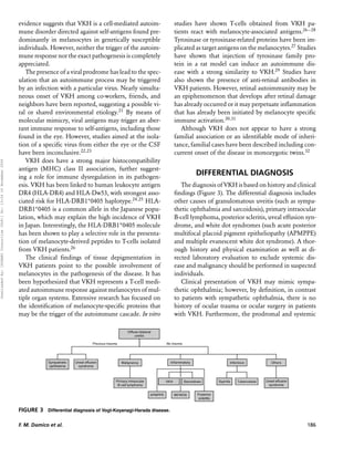 evidence suggests that VKH is a cell-mediated autoim-              studies have shown T-cells obtained from VKH pa-
                                                                      mune disorder directed against self-antigens found pre-            tients react with melanocyte-associated antigens.26−28
                                                                      dominantly in melanocytes in genetically susceptible               Tyrosinase or tyrosinase-related proteins have been im-
                                                                      individuals. However, neither the trigger of the autoim-           plicated as target antigens on the melanocytes.27 Studies
                                                                      mune response nor the exact pathogenesis is completely             have shown that injection of tyrosinase family pro-
                                                                      appreciated.                                                       tein in a rat model can induce an autoimmune dis-
                                                                         The presence of a viral prodrome has lead to the spec-          ease with a strong similarity to VKH.29 Studies have
                                                                      ulation that an autoimmune process may be triggered                also shown the presence of anti-retinal antibodies in
                                                                      by an infection with a particular virus. Nearly simulta-           VKH patients. However, retinal autoimmunity may be
                                                                      neous onset of VKH among co-workers, friends, and                  an epiphenomenon that develops after retinal damage
                                                                      neighbors have been reported, suggesting a possible vi-            has already occurred or it may perpetuate inﬂammation
                                                                      ral or shared environmental etiology.21 By means of                that has already been initiated by melanocyte speciﬁc
                                                                      molecular mimicry, viral antigens may trigger an aber-             immune activation.30,31
                                                                      rant immune response to self-antigens, including those                Although VKH does not appear to have a strong
                                                                      found in the eye. However, studies aimed at the isola-             familial association or an identiﬁable mode of inheri-
                                                                      tion of a speciﬁc virus from either the eye or the CSF             tance, familial cases have been described including con-
                                                                      have been inconclusive.22,23                                       current onset of the disease in monozygotic twins.32
                                                                         VKH does have a strong major histocompatibility
Downloaded By: [HINARI Consortium (T&F)] At: 13:34 16 November 2009




                                                                      antigen (MHC) class II association, further suggest-
                                                                      ing a role for immune dysregulation in its pathogen-
                                                                                                                                                 DIFFERENTIAL DIAGNOSIS
                                                                      esis. VKH has been linked to human leukocyte antigen                  The diagnosis of VKH is based on history and clinical
                                                                      DR4 (HLA-DR4) and HLA-Dw53, with strongest asso-                   ﬁndings (Figure 3). The differential diagnosis includes
                                                                      ciated risk for HLA-DRB1∗ 0405 haplotype.24,25 HLA-                other causes of granulomatous uveitis (such as sympa-
                                                                      DRB1∗ 0405 is a common allele in the Japanese popu-                thetic ophthalmia and sarcoidosis), primary intraocular
                                                                      lation, which may explain the high incidence of VKH                B-cell lymphoma, posterior scleritis, uveal effusion syn-
                                                                      in Japan. Interestingly, the HLA-DRB1*0405 molecule                drome, and white dot syndromes (such acute posterior
                                                                      has been shown to play a selective role in the presenta-           multifocal placoid pigment epitheliopathy (APMPPE)
                                                                      tion of melanocyte-derived peptides to T-cells isolated            and multiple evanescent white dot syndrome). A thor-
                                                                      from VKH patients.26                                               ough history and physical examination as well as di-
                                                                         The clinical ﬁndings of tissue depigmentation in                rected laboratory evaluation to exclude systemic dis-
                                                                      VKH patients point to the possible involvement of                  ease and malignancy should be performed in suspected
                                                                      melanocytes in the pathogenesis of the disease. It has             individuals.
                                                                      been hypothesized that VKH represents a T-cell medi-                  Clinical presentation of VKH may mimic sympa-
                                                                      ated autoimmune response against melanocytes of mul-               thetic ophthalmia; however, by deﬁnition, in contrast
                                                                      tiple organ systems. Extensive research has focused on             to patients with sympathetic ophthalmia, there is no
                                                                      the identiﬁcation of melanocyte-speciﬁc proteins that              history of ocular trauma or ocular surgery in patients
                                                                      may be the trigger of the autoimmune cascade. In vitro             with VKH. Furthermore, the prodromal and systemic




                                                                      FIGURE 3 Differential diagnosis of Vogt-Koyanagi-Harada disease.

                                                                      F. M. Damico et al.                                                                                                     186
 