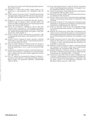 the vitreous from a patient with Vogt-Koyanagi-Harada syndrome.       [32] Rutzen AR, Ortega-Larrocea G, Schwab IR, Rao NA. Simultaneous
                                                                             Retina 1996; 16:160–1.                                                     onset of Vogt-Koyanagi-Harada syndrome in monozygotic twins.
                                                                      [23]   Schlaegel TF Jr, Morris WR. Viruslike inclusion bodies in sub-             Am J Ophthalmol 1995 Feb; 119(2):239–40.
                                                                             retinal ﬂuid in uveo-encephalitis. Am J Ophthalmol 1964; 58:          [33] Gass JD. Acute posterior multifocal placoid pigment epitheliopathy.
                                                                             940–5.                                                                     Arch Ophthalmol 1968 Aug; 80(2):177–85.
                                                                      [24]   Shindo Y, Inoko H, Yamamoto T, Ohno S. HLA-DRB1 typing of Vogt-       [34] Moorthy RS, Inomata H, Rao NA. Vogt-Koyanagi-Harada syndrome.
                                                                             Koyanagi-Harada’s disease by PCR-RFLP and the strong association           Surv Ophthalmol 1995; 39:265–92.
                                                                             with DRB1*0405 and DRB1*0410. Br J Ophthalmol 1994; 78:223–           [35] Oshima Y, Harino S, Hara Y, Tano Y. Indocyanine green angiographic
                                                                             6.                                                                         ﬁndings in Vogt-Koyanagi-Harada disease. Am J Ophthalmol 1996;
                                                                      [25]   Goldberg AC, Yamamoto JH, Chiarella JM, Marin ML, Sibinelli M,             122:58–66.
                                                                             Neufeld R, Hirata CE, Olivalves E, Kalil J. HLA-DRB1*0405 is the      [36] Bouchenaki N, Herbort CP. The contribution of indocyanine green
                                                                             predominant allele in Brazilian patients with Vogt-Koyanagi-Harada         angiography to the appraisal and management of Vogt-Koyanagi-
                                                                             disease. Hum Immunol 1998; 59:183–8.                                       Harada disease. Ophthalmology 2001; 108:54–64.
                                                                      [26]   Damico FM, Cunha-Neto E, Goldberg AC, Iwai LK, Marin ML,              [37] Forster DJ, Cano MR, Green RL, Rao NA. Echographic features
                                                                             Hammer J, Kalil J, Yamamoto JH. T cell recognition and cytokine            of the Vogt-Koyanagi-Harada syndrome. Arch Ophthalmol 1990;
                                                                             proﬁle induced by melanocyte epitopes in HLA-DRB1*0405-positive            108:1421–6.
                                                                             and -negative Vogt-Koyanagi-Harada uveitis patients. Invest Oph-      [38] Read RW, VKH Therapy Group. Poster 2664: A retrospective multi-
                                                                             thalmol Vis Sci 2005; 46:2465–71.                                          national survey of current treatment patterns in acute and subacute
                                                                      [27]   Gocho K, Kondo I, Yamaki K. Identiﬁcation of autoreactive T cells          Vogt-Koyanagi-Harada disease. 2004 Association for Research in Vi-
                                                                             in Vogt-Koyanagi-Harada disease. Invest Ophthalmol Vis Sci 2001;           sion and Ophthalmology Annual Meeting. Fort Lauderdale, FL, April
                                                                             42:2004–9.                                                                 25–29.
                                                                      [28]   Yamaki K, Gocho K, Hayakawa K, Kondo I, Sakuragi S. Tyrosinase        [39] Paredes IP, Ahmed M, Foster CS. Poster 2663: Immunomodulatory
                                                                             family proteins are antigens speciﬁc to Vogt-Koyanagi-Harada dis-          therapy for VKH patients as a ﬁrst line therapy. 2004 Association
                                                                             ease. J Immunol 2000; 165:7323–9.                                          for Research in Vision and Ophthalmology Annual Meeting. Fort
Downloaded By: [HINARI Consortium (T&F)] At: 13:34 16 November 2009




                                                                      [29]   Yamaki K, Kondo I, Nakamura H, Miyano M, Konno S, Sakuragi S.              Lauderdale, FL, April 25–29.
                                                                             Ocular and extraocular inﬂammation induced by immunization of         [40] Wakatsuki Y, Kogure M, Takahashi Y, Oguro Y. Combination therapy
                                                                             tyrosinase related protein 1 and 2 in Lewis rats. Exp Eye Res 2000;        with cyclosporin A and steroid in severe case of Vogt-Koyanagi-
                                                                             71:361–9.                                                                  Harada’s disease. Jpn J Ophthalmol 1988; 32:358–60.
                                                                      [30]   Yamada K, Senju S, Nakatsura T, Murata Y, Ishihara M, Nakamura S,     [41] Read RW, Rechodouni A, Butani N, Johnston R, LaBree LD, Smith
                                                                             Ohno S, Negi A, Nishimura Y. Identiﬁcation of a novel autoantigen          RE, Rao NA. Complications and prognostic factors in Vogt-Koyanagi-
                                                                             UACA in patients with panuveitis. Biochem Biophys Res Commun               Harada disease. Am J Ophthalmol 2001; 131:599–606.
                                                                             2001; 280:1169–76.                                                    [42] Yamamoto JH, Damico FM, Hirata CE, Kubo PY, Goldberg AC, Kalil
                                                                      [31]   Chan CC, Palestine AG, Nussenblatt RB, Roberge FG, Benezra D.              J, Olivalves E. Epidemiological and clinical features of Brazilian pa-
                                                                             Anti-retinal auto-antibodies in Vogt-Koyanagi-Harada syndrome,             tients with Vogt-Koyanagi-Harada syndrome. In: Dodds EM, Couto
                                                                             Behcet’s disease, and sympathetic ophthalmia. Ophthalmology                CA, editors. Uveitis in the Third Millennium. Amsterdam, The
                                                                             1985; 92:1025–8.                                                           Netherlands: Elsevier Science B.V., 2000; 175–8.




                                                                      F. M. Damico et al.                                                                                                                                190
 