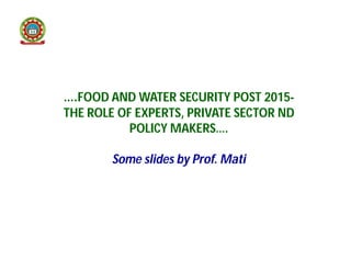 ….FOOD AND WATER SECURITY POST 2015-
THE ROLE OF EXPERTS, PRIVATE SECTOR ND
POLICY MAKERS….
Some slides by Prof. Mati
 