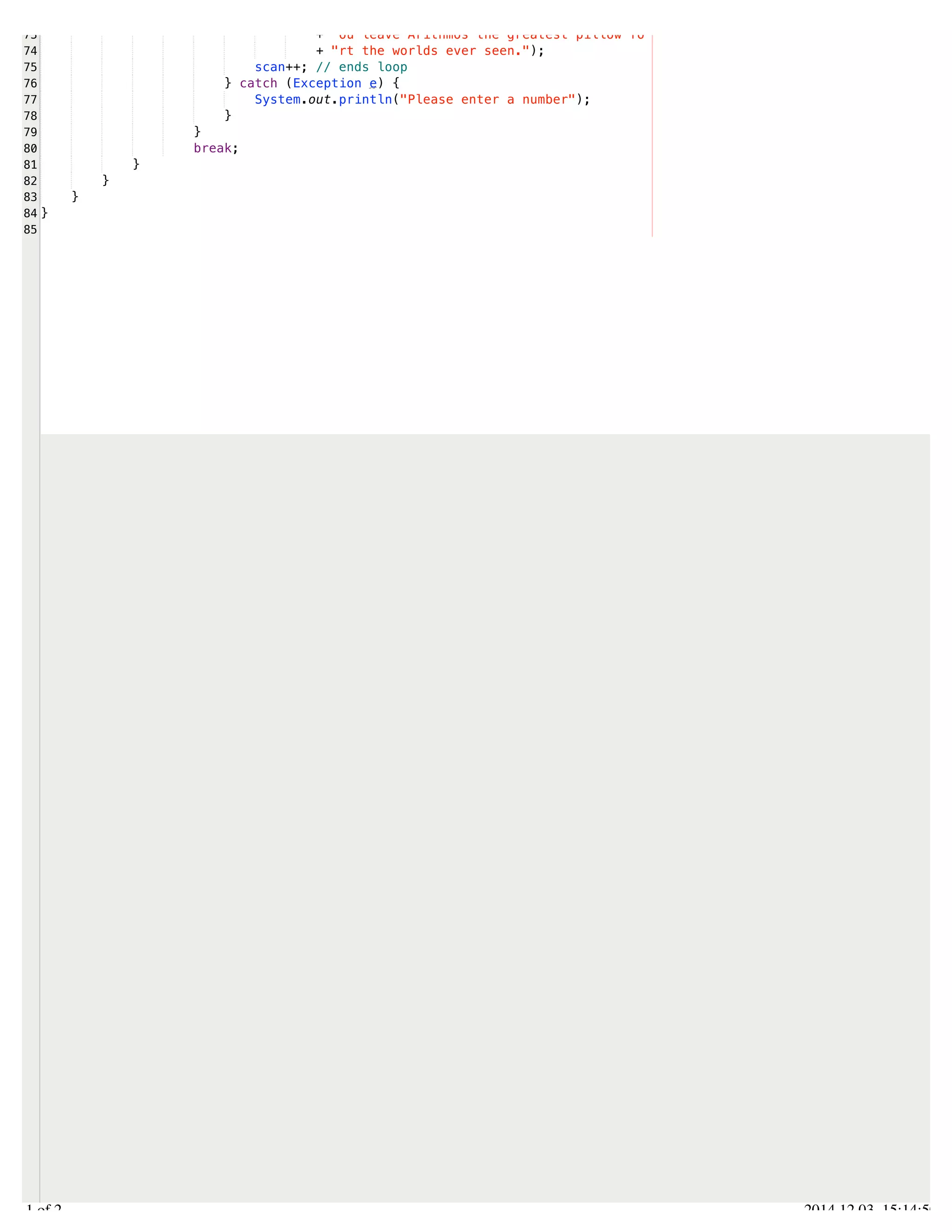 /Users/AndrewMacKoul/NetBeansProjects/finale/src/finale/arithmatic.java 
73 
74 
75 
76 
77 
78 
79 
80 
81 
82 
83 
84 
85 
+ "ou leave Arithmos the greatest pillow fo" 
+ "rt the worlds ever seen."); 
scan++; // ends loop 
} catch (Exception e) { 
System.out.println("Please enter a number"); 
} 
} 
break; 
} 
} 
} 
} 
2.1 of 2 2014.12.03 15:14:50 
 