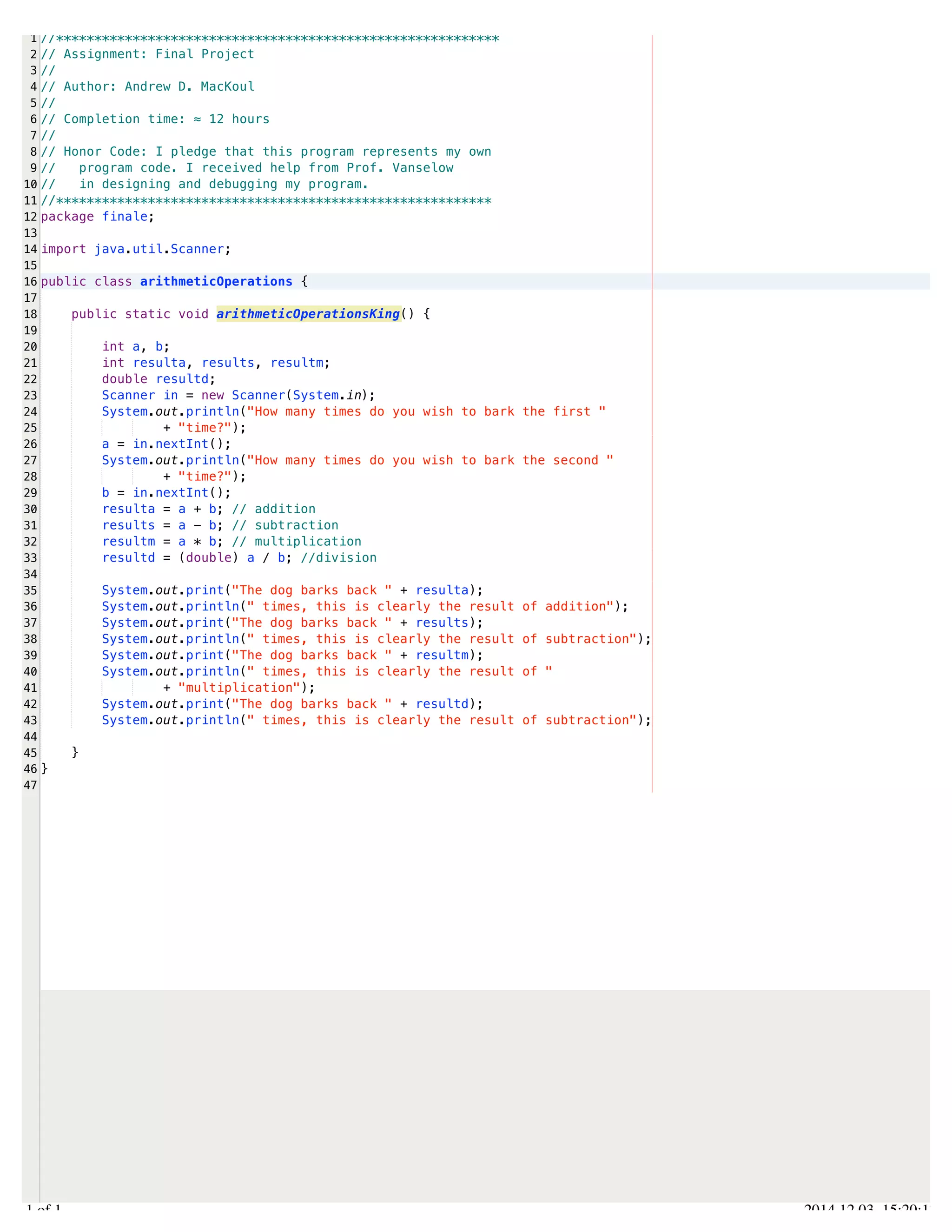 /Users/AndrewMacKoul/NetBeansProjects/finale/src/finale/arithmeticOperations.java 
1 
2 
3 
4 
5 
6 
7 
8 
9 
10 
11 
12 
13 
14 
15 
16 
17 
18 
19 
20 
21 
22 
23 
24 
25 
26 
27 
28 
29 
30 
31 
32 
33 
34 
35 
36 
37 
38 
39 
40 
41 
42 
43 
44 
45 
46 
47 
//********************************************************** 
// Assignment: Final Project 
// 
// Author: Andrew D. MacKoul 
// 
// Completion time: ≈ 12 hours 
// 
// Honor Code: I pledge that this program represents my own 
// program code. I received help from Prof. Vanselow 
// in designing and debugging my program. 
//********************************************************* 
package finale; 
import java.util.Scanner; 
public class arithmeticOperations { 
public static void arithmeticOperationsKing() { 
int a, b; 
int resulta, results, resultm; 
double resultd; 
Scanner in = new Scanner(System.in); 
System.out.println("How many times do you wish to bark the first " 
+ "time?"); 
a = in.nextInt(); 
System.out.println("How many times do you wish to bark the second " 
+ "time?"); 
b = in.nextInt(); 
resulta = a + b; // addition 
results = a - b; // subtraction 
resultm = a * b; // multiplication 
resultd = (double) a / b; //division 
System.out.print("The dog barks back " + resulta); 
System.out.println(" times, this is clearly the result of addition"); 
System.out.print("The dog barks back " + results); 
System.out.println(" times, this is clearly the result of subtraction"); 
System.out.print("The dog barks back " + resultm); 
System.out.println(" times, this is clearly the result of " 
+ "multiplication"); 
System.out.print("The dog barks back " + resultd); 
System.out.println(" times, this is clearly the result of subtraction"); 
} 
} 
1.1 of 1 2014.12.03 15:20:17 
 