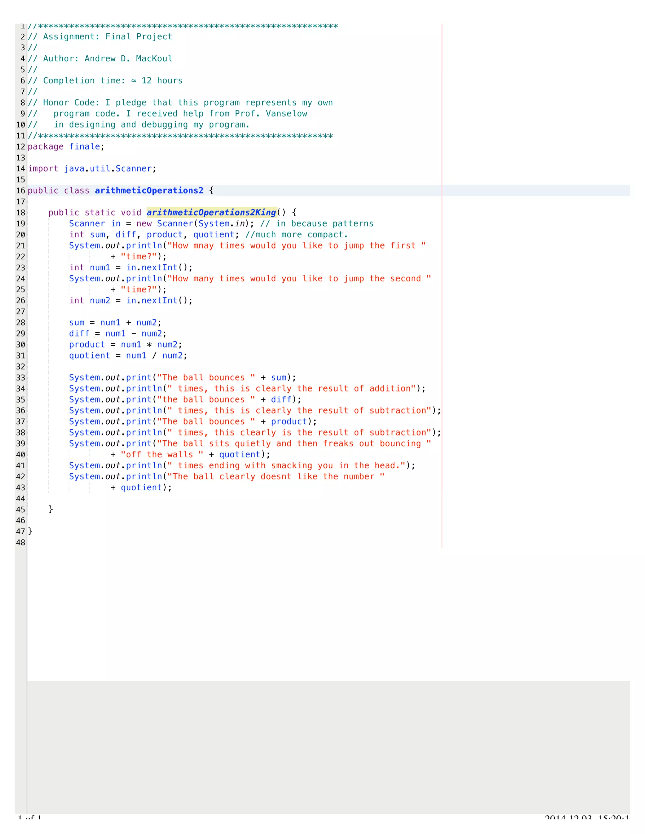 /Users/AndrewMacKoul/NetBeansProjects/finale/src/finale/arithmeticOperations2.java 
1 
2 
3 
4 
5 
6 
7 
8 
9 
10 
11 
12 
13 
14 
15 
16 
17 
18 
19 
20 
21 
22 
23 
24 
25 
26 
27 
28 
29 
30 
31 
32 
33 
34 
35 
36 
37 
38 
39 
40 
41 
42 
43 
44 
45 
46 
47 
48 
//********************************************************** 
// Assignment: Final Project 
// 
// Author: Andrew D. MacKoul 
// 
// Completion time: ≈ 12 hours 
// 
// Honor Code: I pledge that this program represents my own 
// program code. I received help from Prof. Vanselow 
// in designing and debugging my program. 
//********************************************************* 
package finale; 
import java.util.Scanner; 
public class arithmeticOperations2 { 
public static void arithmeticOperations2King() { 
Scanner in = new Scanner(System.in); // in because patterns 
int sum, diff, product, quotient; //much more compact. 
System.out.println("How mnay times would you like to jump the first " 
+ "time?"); 
int num1 = in.nextInt(); 
System.out.println("How many times would you like to jump the second " 
+ "time?"); 
int num2 = in.nextInt(); 
sum = num1 + num2; 
diff = num1 - num2; 
product = num1 * num2; 
quotient = num1 / num2; 
System.out.print("The ball bounces " + sum); 
System.out.println(" times, this is clearly the result of addition"); 
System.out.print("the ball bounces " + diff); 
System.out.println(" times, this is clearly the result of subtraction"); 
System.out.print("The ball bounces " + product); 
System.out.println(" times, this clearly is the result of subtraction"); 
System.out.print("The ball sits quietly and then freaks out bouncing " 
+ "off the walls " + quotient); 
System.out.println(" times ending with smacking you in the head."); 
System.out.println("The ball clearly doesnt like the number " 
+ quotient); 
} 
} 
1.1 of 1 2014.12.03 15:20:18 
 