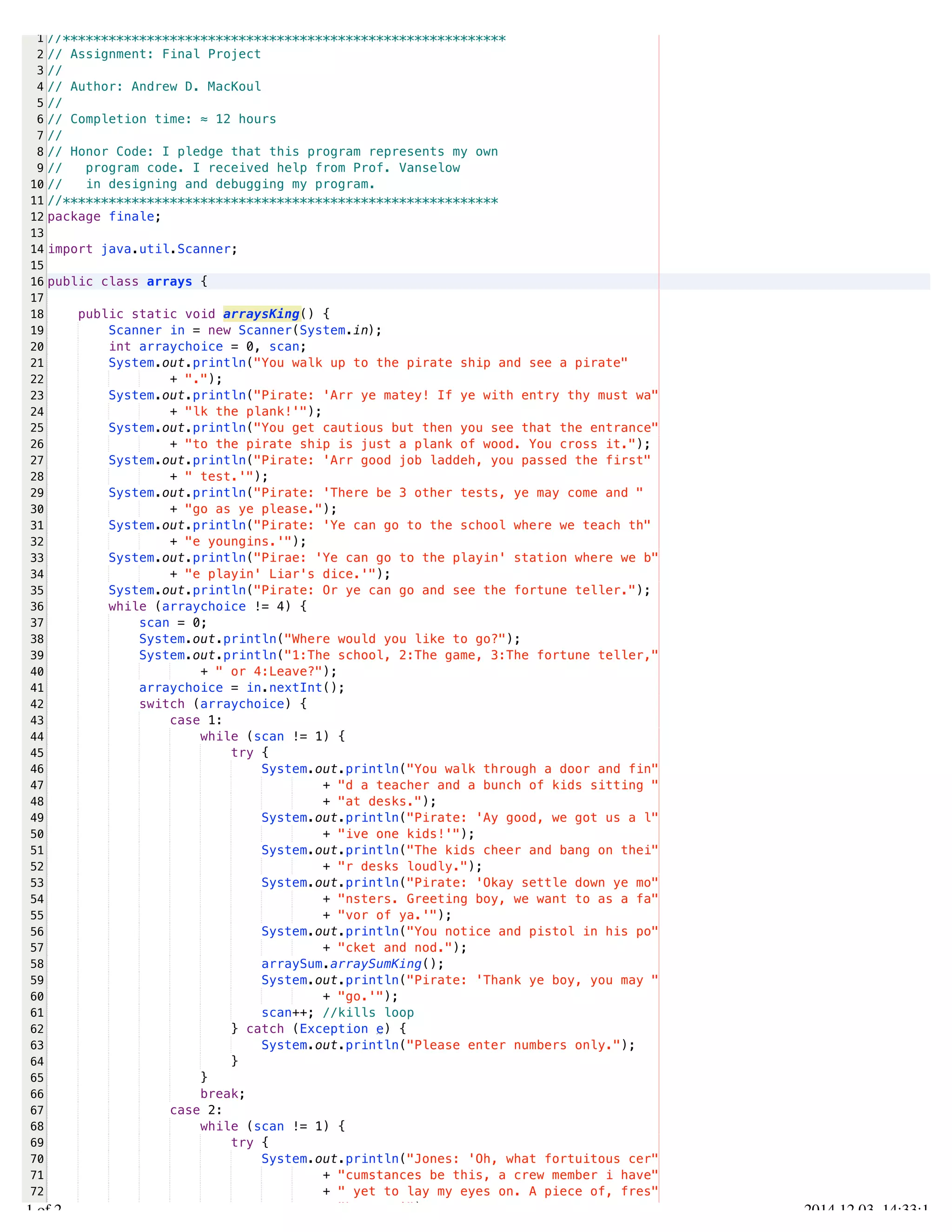 /Users/AndrewMacKoul/NetBeansProjects/finale/src/finale/arrays.java 
1 
2 
3 
4 
5 
6 
7 
8 
9 
10 
11 
12 
13 
14 
15 
16 
17 
18 
19 
20 
21 
22 
23 
24 
25 
26 
27 
28 
29 
30 
31 
32 
33 
34 
35 
36 
37 
38 
39 
40 
41 
42 
43 
44 
45 
46 
47 
48 
49 
50 
51 
52 
53 
54 
55 
56 
57 
58 
59 
60 
61 
62 
63 
64 
65 
66 
67 
68 
69 
70 
71 
72 
73 
//********************************************************** 
// Assignment: Final Project 
// 
// Author: Andrew D. MacKoul 
// 
// Completion time: ≈ 12 hours 
// 
// Honor Code: I pledge that this program represents my own 
// program code. I received help from Prof. Vanselow 
// in designing and debugging my program. 
//********************************************************* 
package finale; 
import java.util.Scanner; 
public class arrays { 
public static void arraysKing() { 
Scanner in = new Scanner(System.in); 
int arraychoice = 0, scan; 
System.out.println("You walk up to the pirate ship and see a pirate" 
+ "."); 
System.out.println("Pirate: 'Arr ye matey! If ye with entry thy must wa" 
+ "lk the plank!'"); 
System.out.println("You get cautious but then you see that the entrance" 
+ "to the pirate ship is just a plank of wood. You cross it."); 
System.out.println("Pirate: 'Arr good job laddeh, you passed the first" 
+ " test.'"); 
System.out.println("Pirate: 'There be 3 other tests, ye may come and " 
+ "go as ye please."); 
System.out.println("Pirate: 'Ye can go to the school where we teach th" 
+ "e youngins.'"); 
System.out.println("Pirae: 'Ye can go to the playin' station where we b" 
+ "e playin' Liar's dice.'"); 
System.out.println("Pirate: Or ye can go and see the fortune teller."); 
while (arraychoice != 4) { 
scan = 0; 
System.out.println("Where would you like to go?"); 
System.out.println("1:The school, 2:The game, 3:The fortune teller," 
+ " or 4:Leave?"); 
arraychoice = in.nextInt(); 
switch (arraychoice) { 
case 1: 
while (scan != 1) { 
try { 
System.out.println("You walk through a door and fin" 
+ "d a teacher and a bunch of kids sitting " 
+ "at desks."); 
System.out.println("Pirate: 'Ay good, we got us a l" 
+ "ive one kids!'"); 
System.out.println("The kids cheer and bang on thei" 
+ "r desks loudly."); 
System.out.println("Pirate: 'Okay settle down ye mo" 
+ "nsters. Greeting boy, we want to as a fa" 
+ "vor of ya.'"); 
System.out.println("You notice and pistol in his po" 
+ "cket and nod."); 
arraySum.arraySumKing(); 
System.out.println("Pirate: 'Thank ye boy, you may " 
+ "go.'"); 
scan++; //kills loop 
} catch (Exception e) { 
System.out.println("Please enter numbers only."); 
} 
} 
break; 
case 2: 
while (scan != 1) { 
try { 
System.out.println("Jones: 'Oh, what fortuitous cer" 
+ "cumstances be this, a crew member i have" 
+ " yet to lay my eyes on. A piece of, fres" 
+ "h meat.'"); 
1.1 of 2 2014.12.03 14:33:18 
 
