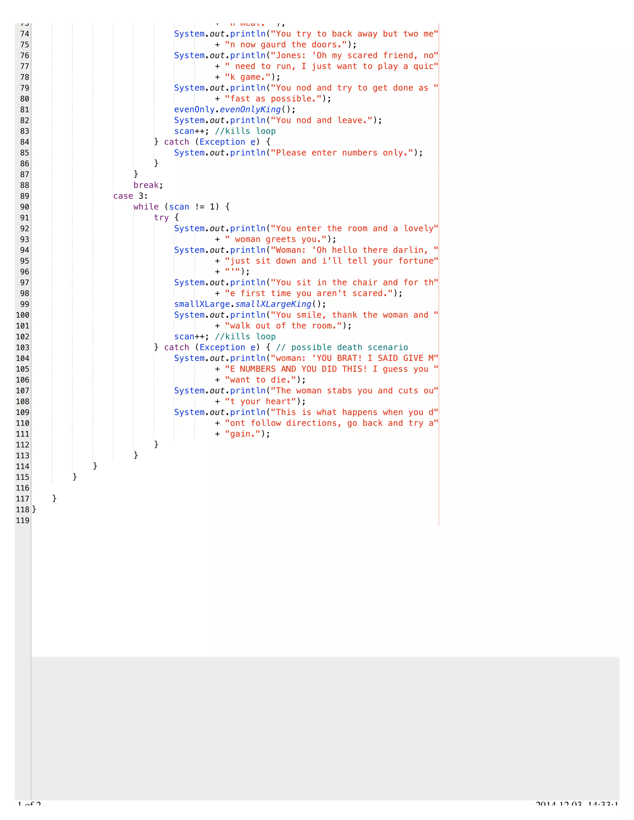 /Users/AndrewMacKoul/NetBeansProjects/finale/src/finale/arrays.java 
73 
74 
75 
76 
77 
78 
79 
80 
81 
82 
83 
84 
85 
86 
87 
88 
89 
90 
91 
92 
93 
94 
95 
96 
97 
98 
99 
100 
101 
102 
103 
104 
105 
106 
107 
108 
109 
110 
111 
112 
113 
114 
115 
116 
117 
118 
119 
+ "h meat.'"); 
System.out.println("You try to back away but two me" 
+ "n now gaurd the doors."); 
System.out.println("Jones: 'Oh my scared friend, no" 
+ " need to run, I just want to play a quic" 
+ "k game."); 
System.out.println("You nod and try to get done as " 
+ "fast as possible."); 
evenOnly.evenOnlyKing(); 
System.out.println("You nod and leave."); 
scan++; //kills loop 
} catch (Exception e) { 
System.out.println("Please enter numbers only."); 
} 
} 
break; 
case 3: 
while (scan != 1) { 
try { 
System.out.println("You enter the room and a lovely" 
+ " woman greets you."); 
System.out.println("Woman: 'Oh hello there darlin, " 
+ "just sit down and i'll tell your fortune" 
+ "'"); 
System.out.println("You sit in the chair and for th" 
+ "e first time you aren't scared."); 
smallXLarge.smallXLargeKing(); 
System.out.println("You smile, thank the woman and " 
+ "walk out of the room."); 
scan++; //kills loop 
} catch (Exception e) { // possible death scenario 
System.out.println("woman: 'YOU BRAT! I SAID GIVE M" 
+ "E NUMBERS AND YOU DID THIS! I guess you " 
+ "want to die."); 
System.out.println("The woman stabs you and cuts ou" 
+ "t your heart"); 
System.out.println("This is what happens when you d" 
+ "ont follow directions, go back and try a" 
+ "gain."); 
} 
} 
} 
} 
} 
} 
2.1 of 2 2014.12.03 14:33:18 
 