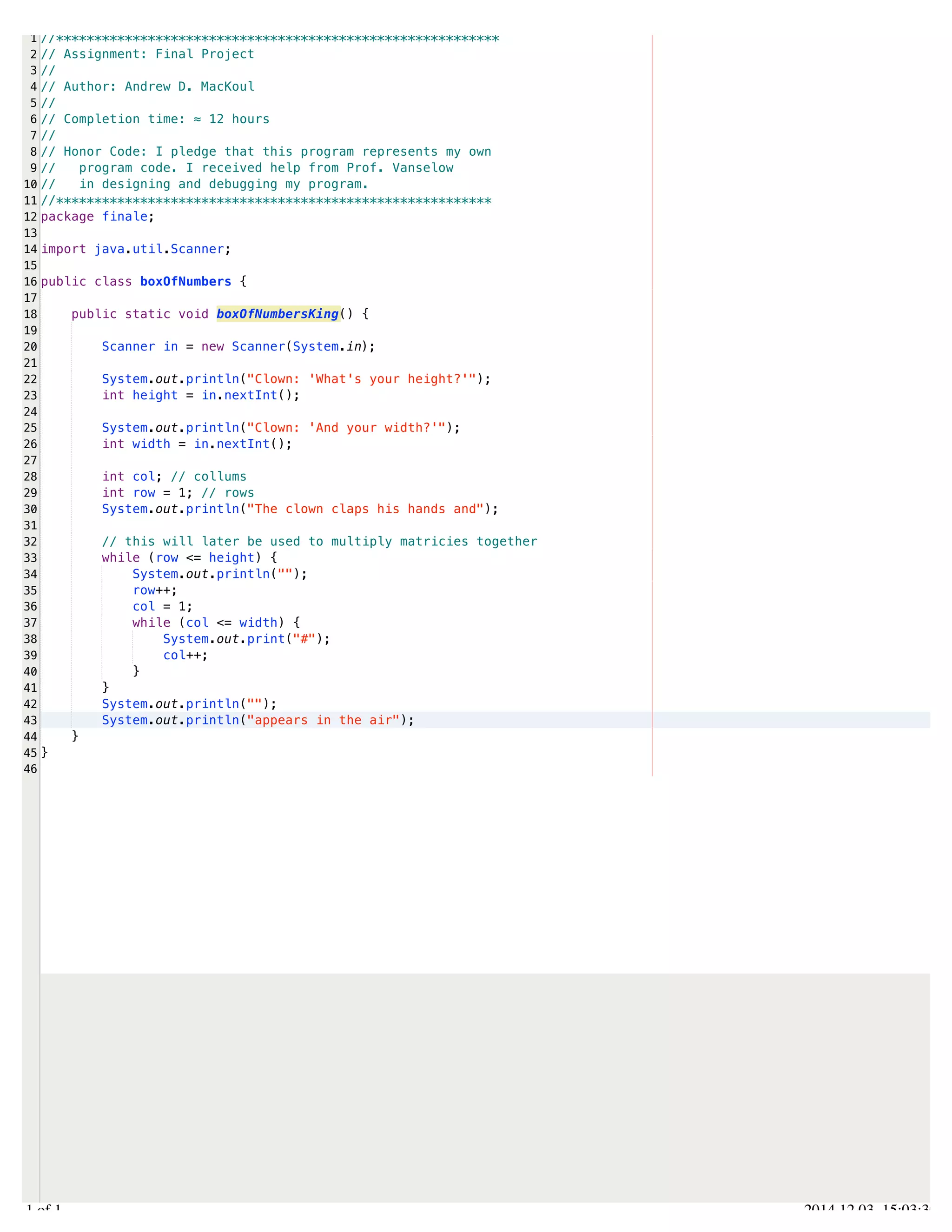 /Users/AndrewMacKoul/NetBeansProjects/finale/src/finale/boxOfNumbers.java 
1 
2 
3 
4 
5 
6 
7 
8 
9 
10 
11 
12 
13 
14 
15 
16 
17 
18 
19 
20 
21 
22 
23 
24 
25 
26 
27 
28 
29 
30 
31 
32 
33 
34 
35 
36 
37 
38 
39 
40 
41 
42 
43 
44 
45 
46 
//********************************************************** 
// Assignment: Final Project 
// 
// Author: Andrew D. MacKoul 
// 
// Completion time: ≈ 12 hours 
// 
// Honor Code: I pledge that this program represents my own 
// program code. I received help from Prof. Vanselow 
// in designing and debugging my program. 
//********************************************************* 
package finale; 
import java.util.Scanner; 
public class boxOfNumbers { 
public static void boxOfNumbersKing() { 
Scanner in = new Scanner(System.in); 
System.out.println("Clown: 'What's your height?'"); 
int height = in.nextInt(); 
System.out.println("Clown: 'And your width?'"); 
int width = in.nextInt(); 
int col; // collums 
int row = 1; // rows 
System.out.println("The clown claps his hands and"); 
// this will later be used to multiply matricies together 
while (row <= height) { 
System.out.println(""); 
row++; 
col = 1; 
while (col <= width) { 
System.out.print("#"); 
col++; 
} 
} 
System.out.println(""); 
System.out.println("appears in the air"); 
} 
} 
1.1 of 1 2014.12.03 15:03:30 
 