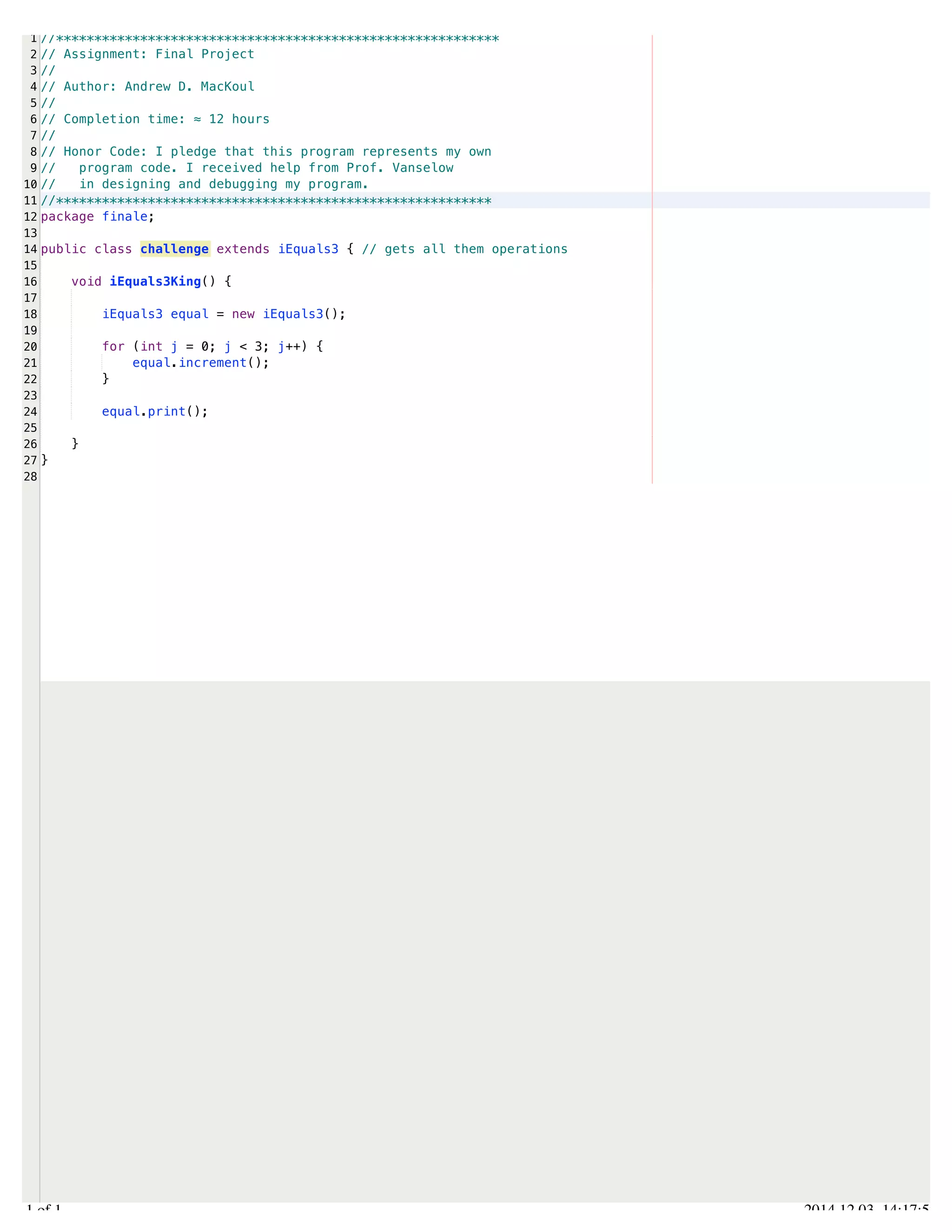 /Users/AndrewMacKoul/NetBeansProjects/finale/src/finale/challenge.java 
1 
2 
3 
4 
5 
6 
7 
8 
9 
10 
11 
12 
13 
14 
15 
16 
17 
18 
19 
20 
21 
22 
23 
24 
25 
26 
27 
28 
//********************************************************** 
// Assignment: Final Project 
// 
// Author: Andrew D. MacKoul 
// 
// Completion time: ≈ 12 hours 
// 
// Honor Code: I pledge that this program represents my own 
// program code. I received help from Prof. Vanselow 
// in designing and debugging my program. 
//********************************************************* 
package finale; 
public class challenge extends iEquals3 { // gets all them operations 
void iEquals3King() { 
iEquals3 equal = new iEquals3(); 
for (int j = 0; j < 3; j++) { 
equal.increment(); 
} 
equal.print(); 
} 
} 
1.1 of 1 2014.12.03 14:17:52 
 