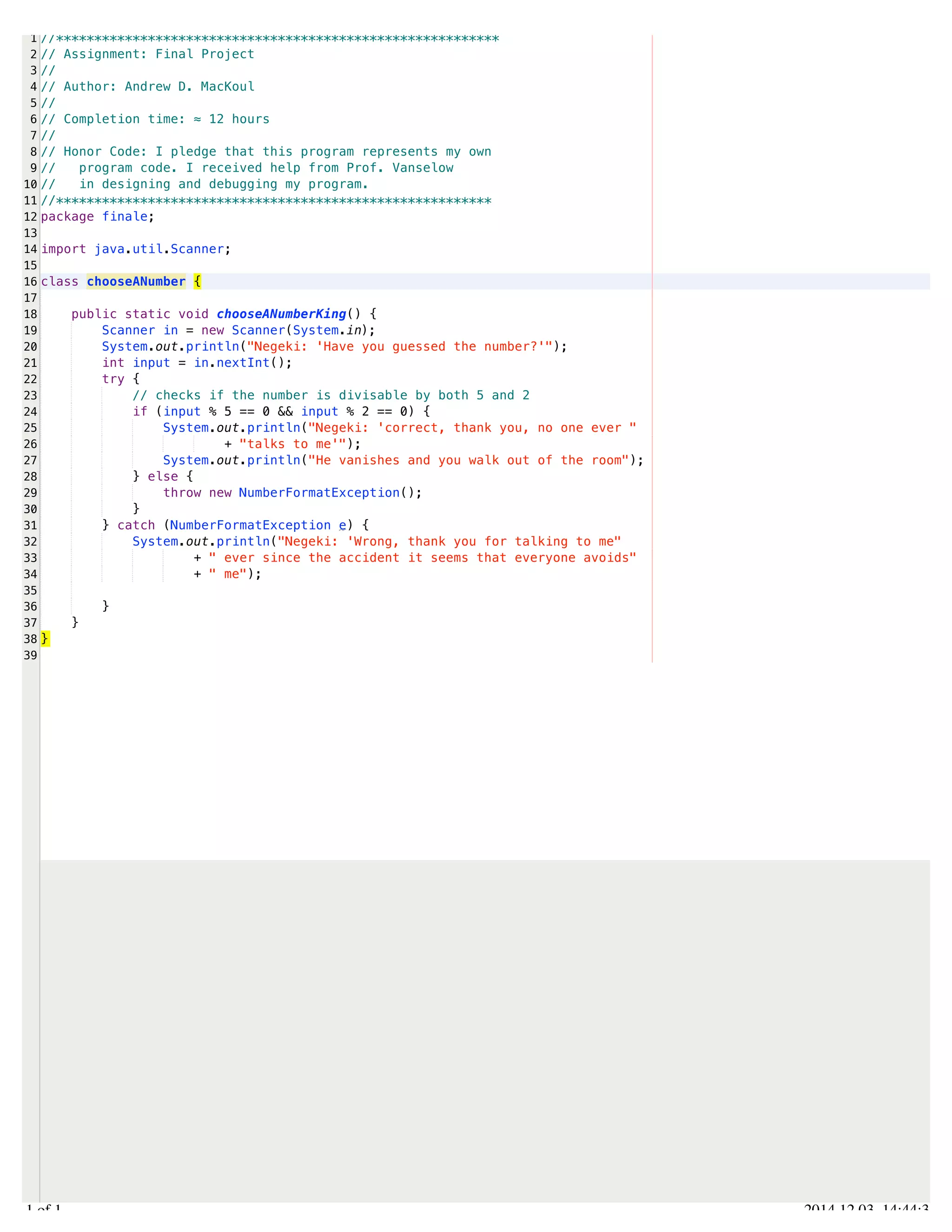 /Users/AndrewMacKoul/NetBeansProjects/finale/src/finale/chooseANumber.java 
1 
2 
3 
4 
5 
6 
7 
8 
9 
10 
11 
12 
13 
14 
15 
16 
17 
18 
19 
20 
21 
22 
23 
24 
25 
26 
27 
28 
29 
30 
31 
32 
33 
34 
35 
36 
37 
38 
39 
//********************************************************** 
// Assignment: Final Project 
// 
// Author: Andrew D. MacKoul 
// 
// Completion time: ≈ 12 hours 
// 
// Honor Code: I pledge that this program represents my own 
// program code. I received help from Prof. Vanselow 
// in designing and debugging my program. 
//********************************************************* 
package finale; 
import java.util.Scanner; 
class chooseANumber { 
public static void chooseANumberKing() { 
Scanner in = new Scanner(System.in); 
System.out.println("Negeki: 'Have you guessed the number?'"); 
int input = in.nextInt(); 
try { 
// checks if the number is divisable by both 5 and 2 
if (input % 5 == 0 && input % 2 == 0) { 
System.out.println("Negeki: 'correct, thank you, no one ever " 
+ "talks to me'"); 
System.out.println("He vanishes and you walk out of the room"); 
} else { 
throw new NumberFormatException(); 
} 
} catch (NumberFormatException e) { 
System.out.println("Negeki: 'Wrong, thank you for talking to me" 
+ " ever since the accident it seems that everyone avoids" 
+ " me"); 
} 
} 
} 
1.1 of 1 2014.12.03 14:44:33 
 
