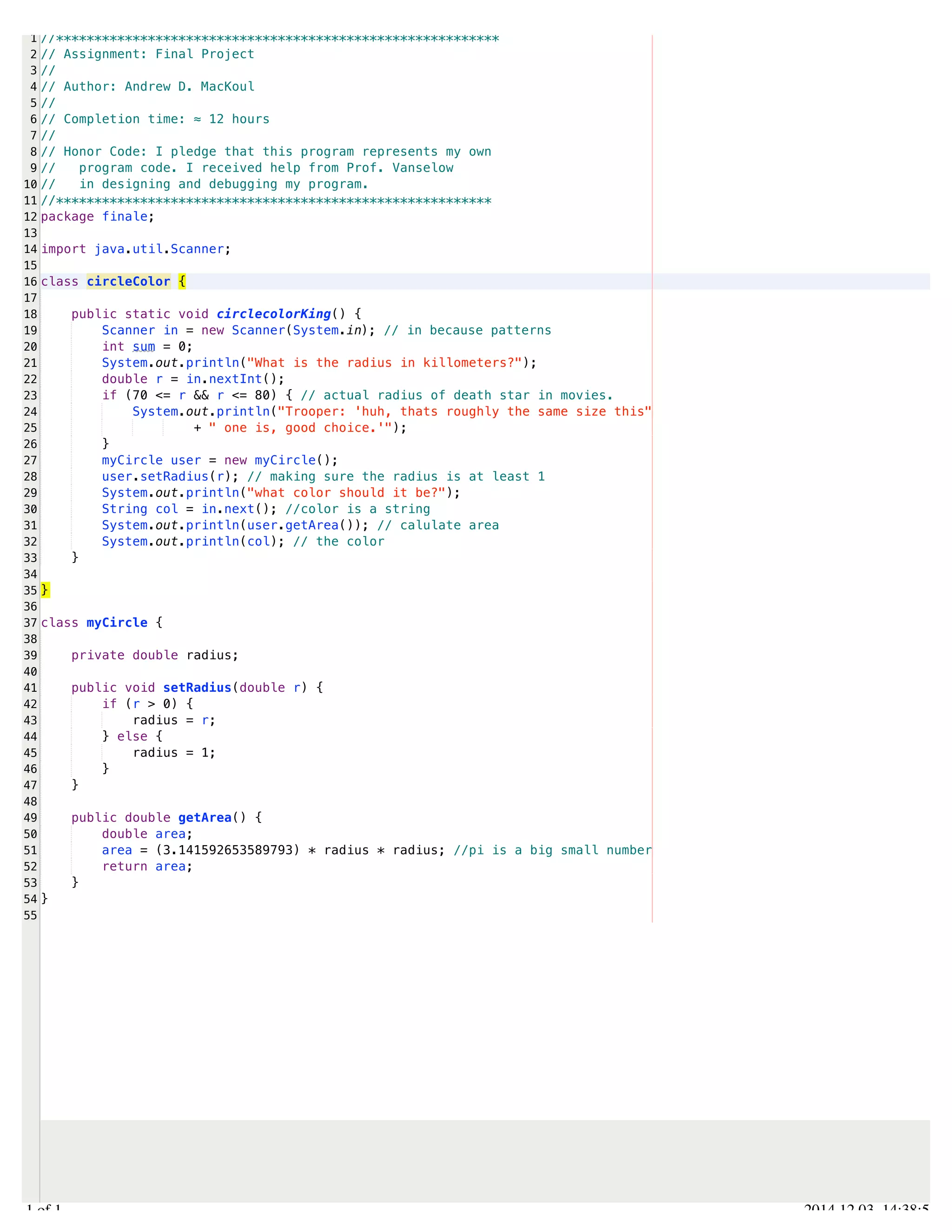 /Users/AndrewMacKoul/NetBeansProjects/finale/src/finale/circleColor.java 
1 
2 
3 
4 
5 
6 
7 
8 
9 
10 
11 
12 
13 
14 
15 
16 
17 
18 
19 
20 
21 
22 
23 
24 
25 
26 
27 
28 
29 
30 
31 
32 
33 
34 
35 
36 
37 
38 
39 
40 
41 
42 
43 
44 
45 
46 
47 
48 
49 
50 
51 
52 
53 
54 
55 
//********************************************************** 
// Assignment: Final Project 
// 
// Author: Andrew D. MacKoul 
// 
// Completion time: ≈ 12 hours 
// 
// Honor Code: I pledge that this program represents my own 
// program code. I received help from Prof. Vanselow 
// in designing and debugging my program. 
//********************************************************* 
package finale; 
import java.util.Scanner; 
class circleColor { 
public static void circlecolorKing() { 
Scanner in = new Scanner(System.in); // in because patterns 
int sum = 0; 
System.out.println("What is the radius in killometers?"); 
double r = in.nextInt(); 
if (70 <= r && r <= 80) { // actual radius of death star in movies. 
System.out.println("Trooper: 'huh, thats roughly the same size this" 
+ " one is, good choice.'"); 
} 
myCircle user = new myCircle(); 
user.setRadius(r); // making sure the radius is at least 1 
System.out.println("what color should it be?"); 
String col = in.next(); //color is a string 
System.out.println(user.getArea()); // calulate area 
System.out.println(col); // the color 
} 
} 
class myCircle { 
private double radius; 
public void setRadius(double r) { 
if (r > 0) { 
radius = r; 
} else { 
radius = 1; 
} 
} 
public double getArea() { 
double area; 
area = (3.141592653589793) * radius * radius; //pi is a big small number 
return area; 
} 
} 
1.1 of 1 2014.12.03 14:38:54 
 