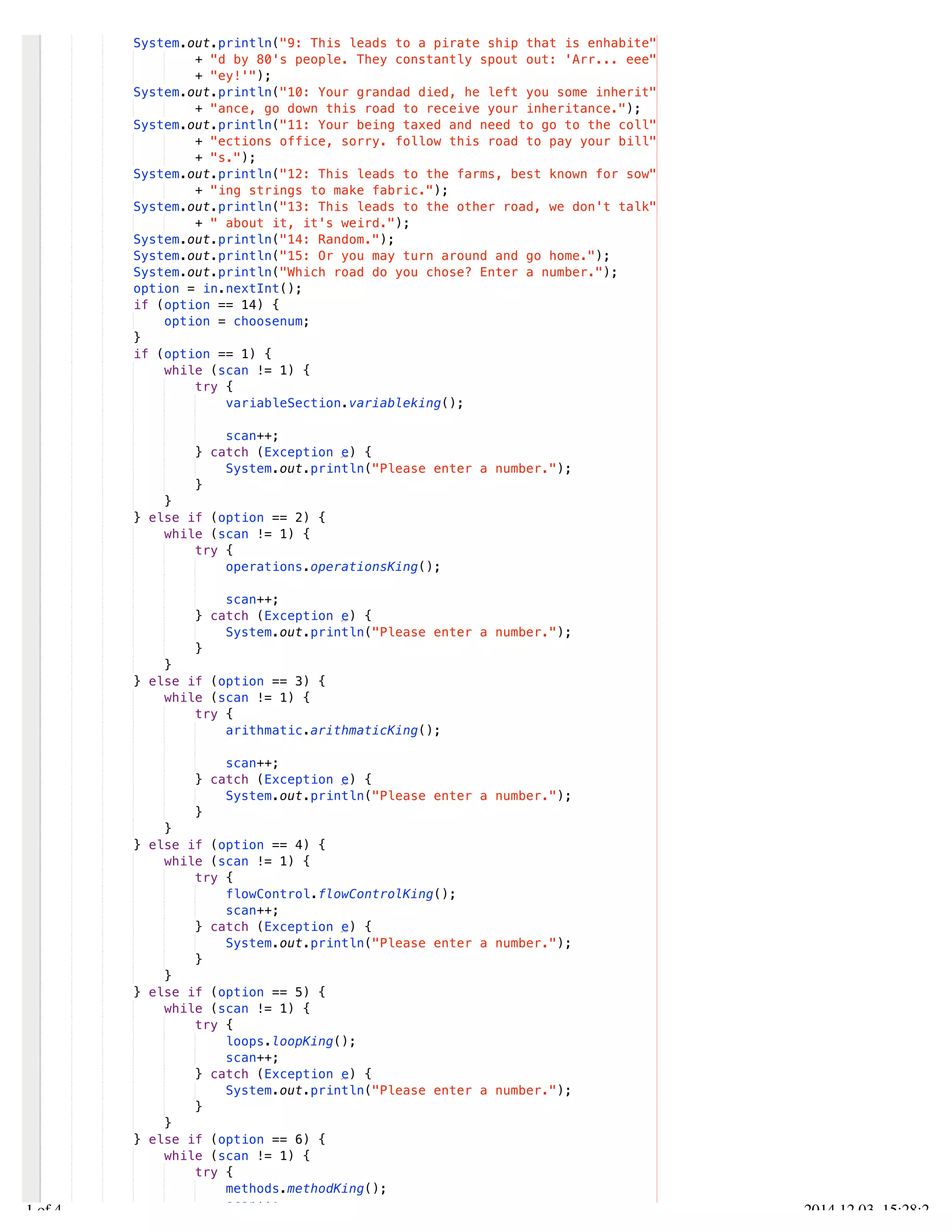 /Users/AndrewMacKoul/NetBeansProjects/finale/src/finale/Finale.java 
System.out.println("9: This leads to a pirate ship that is enhabite" 
+ "d by 80's people. They constantly spout out: 'Arr... eee" 
+ "ey!'"); 
System.out.println("10: Your grandad died, he left you some inherit" 
+ "ance, go down this road to receive your inheritance."); 
System.out.println("11: Your being taxed and need to go to the coll" 
+ "ections office, sorry. follow this road to pay your bill" 
+ "s."); 
System.out.println("12: This leads to the farms, best known for sow" 
+ "ing strings to make fabric."); 
System.out.println("13: This leads to the other road, we don't talk" 
+ " about it, it's weird."); 
System.out.println("14: Random."); 
System.out.println("15: Or you may turn around and go home."); 
System.out.println("Which road do you chose? Enter a number."); 
option = in.nextInt(); 
if (option == 14) { 
option = choosenum; 
} 
if (option == 1) { 
while (scan != 1) { 
try { 
variableSection.variableking(); 
scan++; 
} catch (Exception e) { 
System.out.println("Please enter a number."); 
} 
} 
} else if (option == 2) { 
while (scan != 1) { 
try { 
operations.operationsKing(); 
scan++; 
} catch (Exception e) { 
System.out.println("Please enter a number."); 
} 
} 
} else if (option == 3) { 
while (scan != 1) { 
try { 
arithmatic.arithmaticKing(); 
scan++; 
} catch (Exception e) { 
System.out.println("Please enter a number."); 
} 
} 
} else if (option == 4) { 
while (scan != 1) { 
try { 
flowControl.flowControlKing(); 
scan++; 
} catch (Exception e) { 
System.out.println("Please enter a number."); 
} 
} 
} else if (option == 5) { 
while (scan != 1) { 
try { 
loops.loopKing(); 
scan++; 
} catch (Exception e) { 
System.out.println("Please enter a number."); 
} 
} 
} else if (option == 6) { 
while (scan != 1) { 
try { 
methods.methodKing(); 
scan++; 
2.1 of 4 2014.12.03 15:28:22 
 