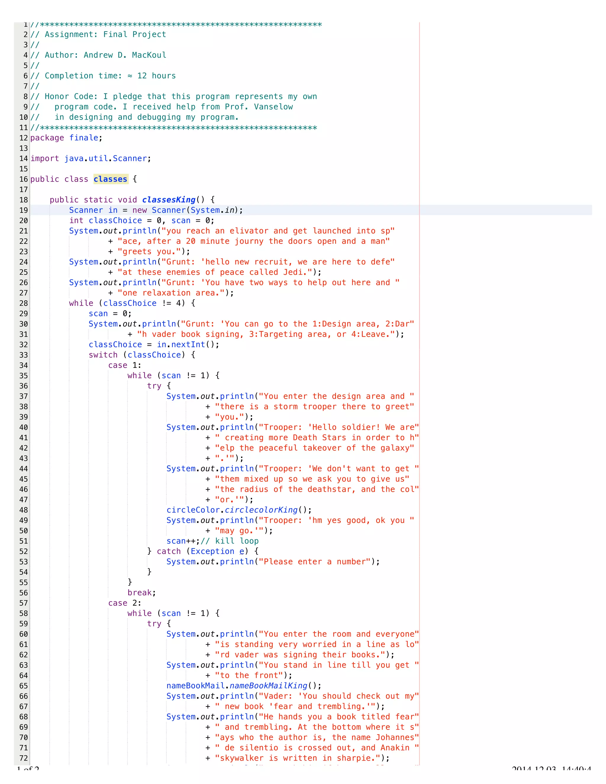 /Users/AndrewMacKoul/NetBeansProjects/finale/src/finale/classes.java 
1 
2 
3 
4 
5 
6 
7 
8 
9 
10 
11 
12 
13 
14 
15 
16 
17 
18 
19 
20 
21 
22 
23 
24 
25 
26 
27 
28 
29 
30 
31 
32 
33 
34 
35 
36 
37 
38 
39 
40 
41 
42 
43 
44 
45 
46 
47 
48 
49 
50 
51 
52 
53 
54 
55 
56 
57 
58 
59 
60 
61 
62 
63 
64 
65 
66 
67 
68 
69 
70 
71 
72 
73 
//********************************************************** 
// Assignment: Final Project 
// 
// Author: Andrew D. MacKoul 
// 
// Completion time: ≈ 12 hours 
// 
// Honor Code: I pledge that this program represents my own 
// program code. I received help from Prof. Vanselow 
// in designing and debugging my program. 
//********************************************************* 
package finale; 
import java.util.Scanner; 
public class classes { 
public static void classesKing() { 
Scanner in = new Scanner(System.in); 
int classChoice = 0, scan = 0; 
System.out.println("you reach an elivator and get launched into sp" 
+ "ace, after a 20 minute journy the doors open and a man" 
+ "greets you."); 
System.out.println("Grunt: 'hello new recruit, we are here to defe" 
+ "at these enemies of peace called Jedi."); 
System.out.println("Grunt: 'You have two ways to help out here and " 
+ "one relaxation area."); 
while (classChoice != 4) { 
scan = 0; 
System.out.println("Grunt: 'You can go to the 1:Design area, 2:Dar" 
+ "h vader book signing, 3:Targeting area, or 4:Leave."); 
classChoice = in.nextInt(); 
switch (classChoice) { 
case 1: 
while (scan != 1) { 
try { 
System.out.println("You enter the design area and " 
+ "there is a storm trooper there to greet" 
+ "you."); 
System.out.println("Trooper: 'Hello soldier! We are" 
+ " creating more Death Stars in order to h" 
+ "elp the peaceful takeover of the galaxy" 
+ ".'"); 
System.out.println("Trooper: 'We don't want to get " 
+ "them mixed up so we ask you to give us" 
+ "the radius of the deathstar, and the col" 
+ "or.'"); 
circleColor.circlecolorKing(); 
System.out.println("Trooper: 'hm yes good, ok you " 
+ "may go.'"); 
scan++;// kill loop 
} catch (Exception e) { 
System.out.println("Please enter a number"); 
} 
} 
break; 
case 2: 
while (scan != 1) { 
try { 
System.out.println("You enter the room and everyone" 
+ "is standing very worried in a line as lo" 
+ "rd vader was signing their books."); 
System.out.println("You stand in line till you get " 
+ "to the front"); 
nameBookMail.nameBookMailKing(); 
System.out.println("Vader: 'You should check out my" 
+ " new book 'fear and trembling.'"); 
System.out.println("He hands you a book titled fear" 
+ " and trembling. At the bottom where it s" 
+ "ays who the author is, the name Johannes" 
+ " de silentio is crossed out, and Anakin " 
+ "skywalker is written in sharpie."); 
System.out.println("You ask him if he actually wrot" 
1.1 of 2 2014.12.03 14:40:41 
 