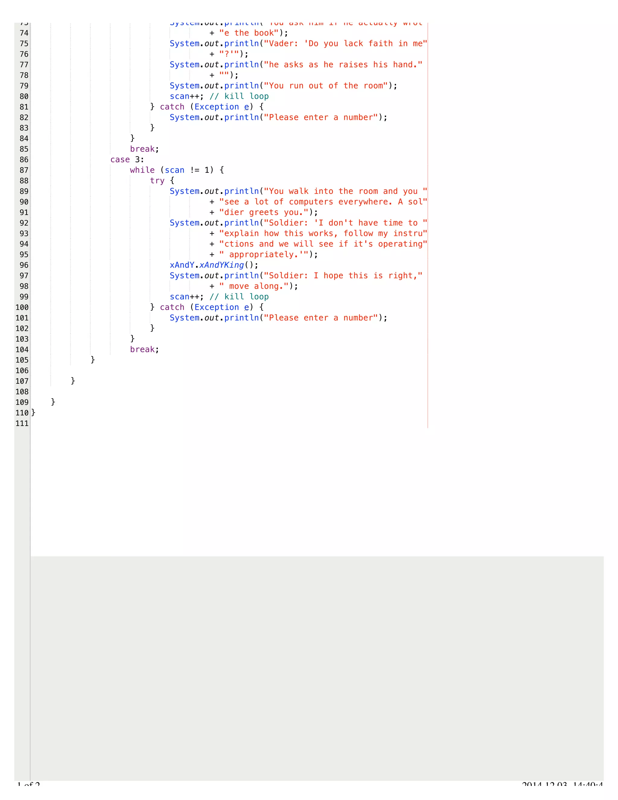 /Users/AndrewMacKoul/NetBeansProjects/finale/src/finale/classes.java 
73 
74 
75 
76 
77 
78 
79 
80 
81 
82 
83 
84 
85 
86 
87 
88 
89 
90 
91 
92 
93 
94 
95 
96 
97 
98 
99 
100 
101 
102 
103 
104 
105 
106 
107 
108 
109 
110 
111 
System.out.println("You ask him if he actually wrot" 
+ "e the book"); 
System.out.println("Vader: 'Do you lack faith in me" 
+ "?'"); 
System.out.println("he asks as he raises his hand." 
+ ""); 
System.out.println("You run out of the room"); 
scan++; // kill loop 
} catch (Exception e) { 
System.out.println("Please enter a number"); 
} 
} 
break; 
case 3: 
while (scan != 1) { 
try { 
System.out.println("You walk into the room and you " 
+ "see a lot of computers everywhere. A sol" 
+ "dier greets you."); 
System.out.println("Soldier: 'I don't have time to " 
+ "explain how this works, follow my instru" 
+ "ctions and we will see if it's operating" 
+ " appropriately.'"); 
xAndY.xAndYKing(); 
System.out.println("Soldier: I hope this is right," 
+ " move along."); 
scan++; // kill loop 
} catch (Exception e) { 
System.out.println("Please enter a number"); 
} 
} 
break; 
} 
} 
} 
} 
2.1 of 2 2014.12.03 14:40:41 
 