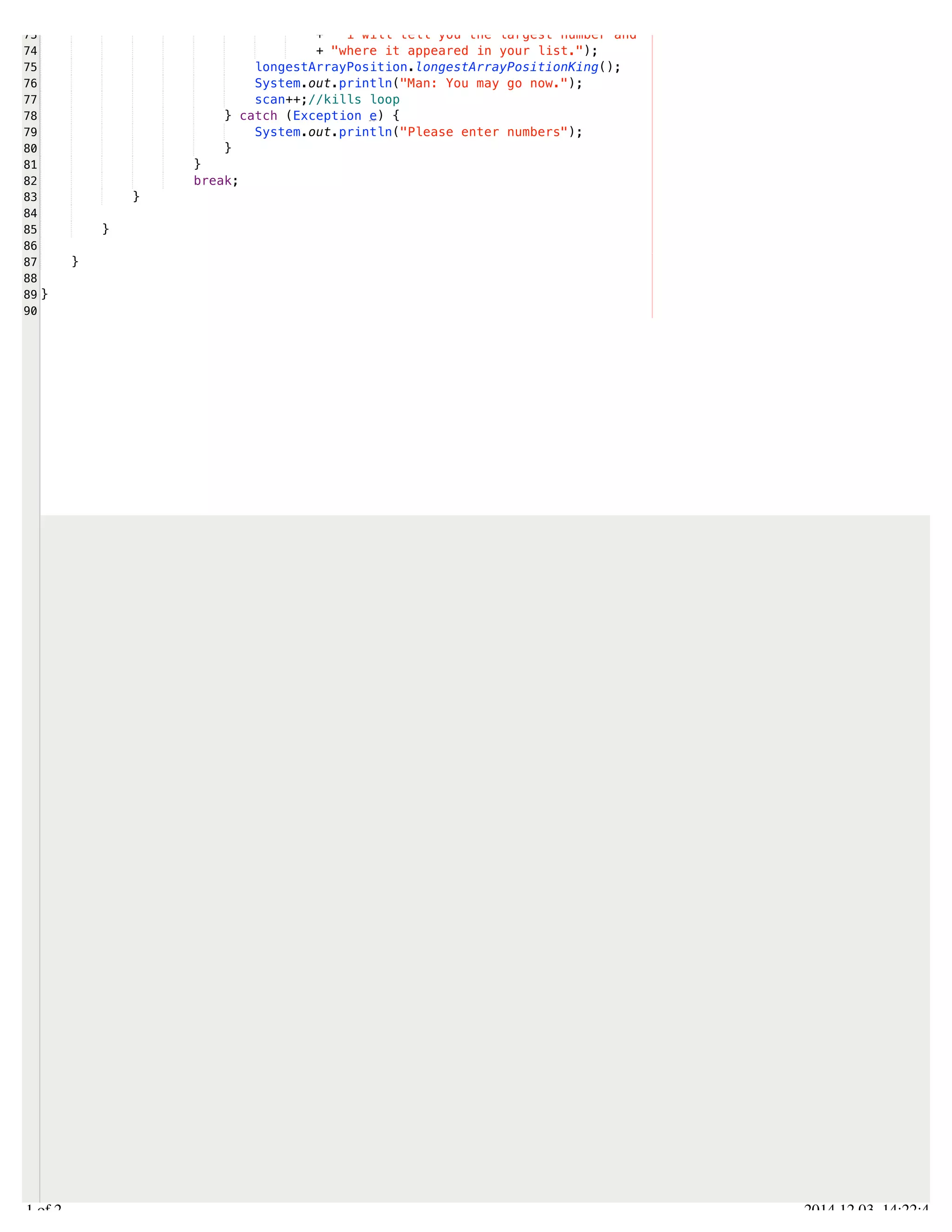 /Users/AndrewMacKoul/NetBeansProjects/finale/src/finale/collections.java 
73 
74 
75 
76 
77 
78 
79 
80 
81 
82 
83 
84 
85 
86 
87 
88 
89 
90 
+ " i will tell you the largest number and " 
+ "where it appeared in your list."); 
longestArrayPosition.longestArrayPositionKing(); 
System.out.println("Man: You may go now."); 
scan++;//kills loop 
} catch (Exception e) { 
System.out.println("Please enter numbers"); 
} 
} 
break; 
} 
} 
} 
} 
2.1 of 2 2014.12.03 14:22:41 
 