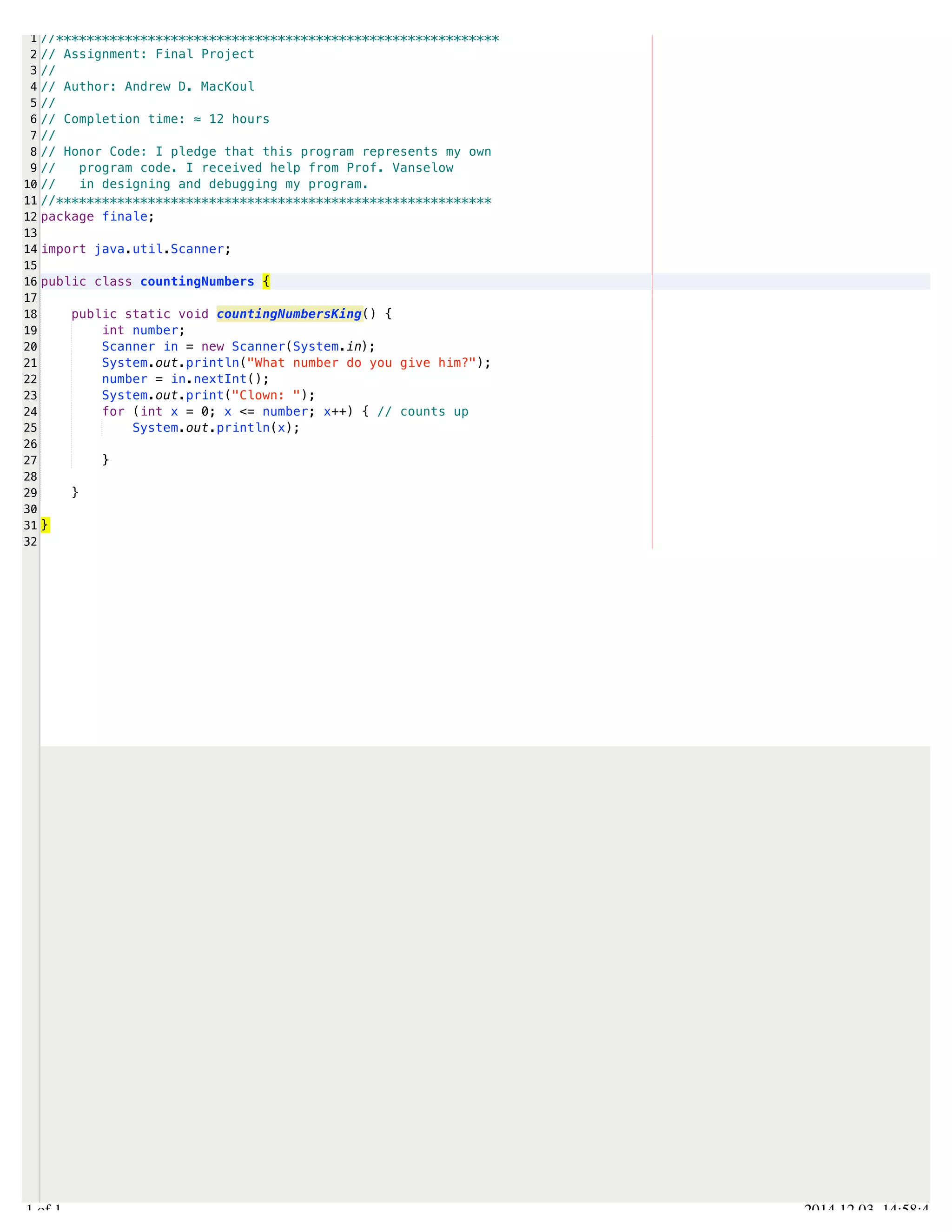 /Users/AndrewMacKoul/NetBeansProjects/finale/src/finale/countingNumbers.java 
1 
2 
3 
4 
5 
6 
7 
8 
9 
10 
11 
12 
13 
14 
15 
16 
17 
18 
19 
20 
21 
22 
23 
24 
25 
26 
27 
28 
29 
30 
31 
32 
//********************************************************** 
// Assignment: Final Project 
// 
// Author: Andrew D. MacKoul 
// 
// Completion time: ≈ 12 hours 
// 
// Honor Code: I pledge that this program represents my own 
// program code. I received help from Prof. Vanselow 
// in designing and debugging my program. 
//********************************************************* 
package finale; 
import java.util.Scanner; 
public class countingNumbers { 
public static void countingNumbersKing() { 
int number; 
Scanner in = new Scanner(System.in); 
System.out.println("What number do you give him?"); 
number = in.nextInt(); 
System.out.print("Clown: "); 
for (int x = 0; x <= number; x++) { // counts up 
System.out.println(x); 
} 
} 
} 
1.1 of 1 2014.12.03 14:58:46 
 