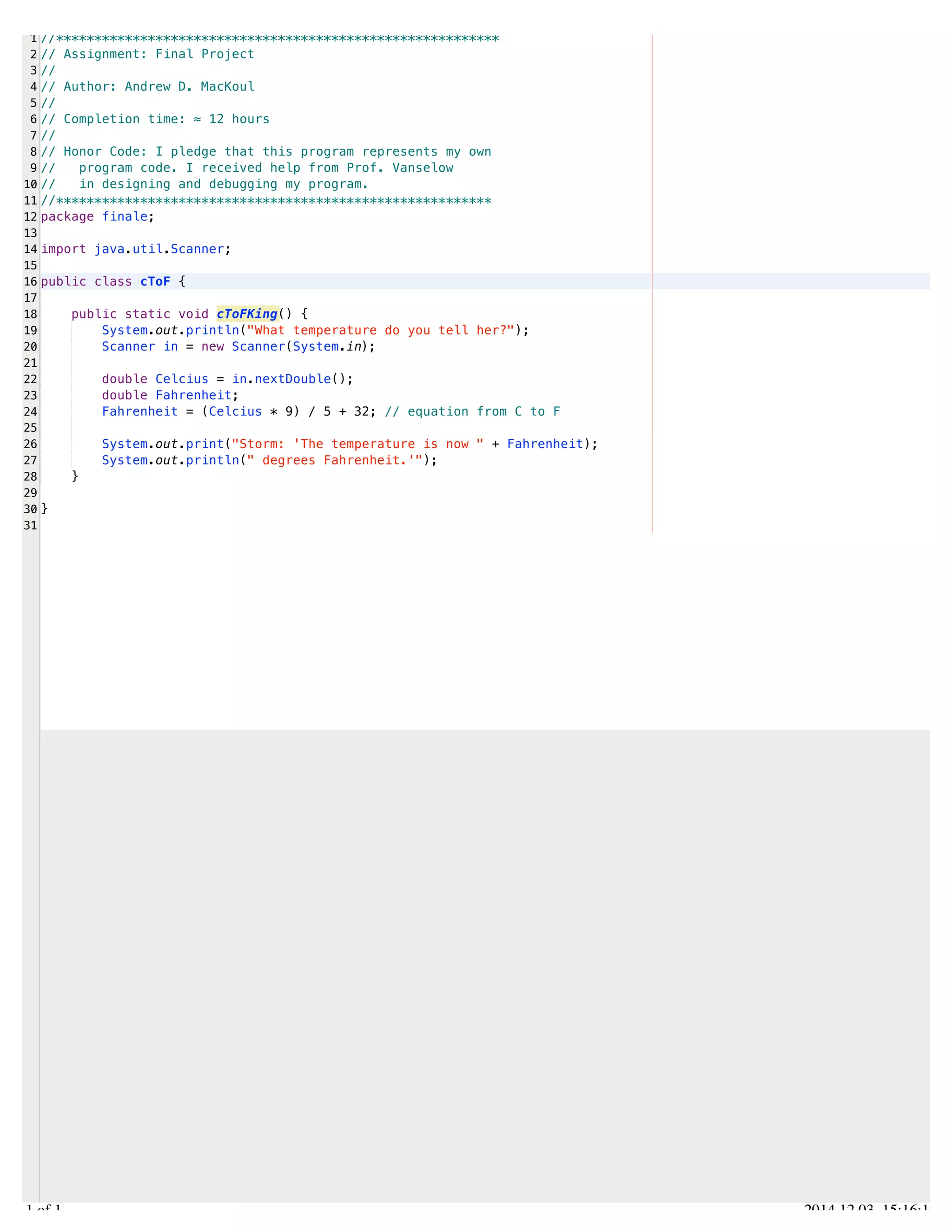 /Users/AndrewMacKoul/NetBeansProjects/finale/src/finale/cToF.java 
1 
2 
3 
4 
5 
6 
7 
8 
9 
10 
11 
12 
13 
14 
15 
16 
17 
18 
19 
20 
21 
22 
23 
24 
25 
26 
27 
28 
29 
30 
31 
//********************************************************** 
// Assignment: Final Project 
// 
// Author: Andrew D. MacKoul 
// 
// Completion time: ≈ 12 hours 
// 
// Honor Code: I pledge that this program represents my own 
// program code. I received help from Prof. Vanselow 
// in designing and debugging my program. 
//********************************************************* 
package finale; 
import java.util.Scanner; 
public class cToF { 
public static void cToFKing() { 
System.out.println("What temperature do you tell her?"); 
Scanner in = new Scanner(System.in); 
double Celcius = in.nextDouble(); 
double Fahrenheit; 
Fahrenheit = (Celcius * 9) / 5 + 32; // equation from C to F 
System.out.print("Storm: 'The temperature is now " + Fahrenheit); 
System.out.println(" degrees Fahrenheit.'"); 
} 
} 
1.1 of 1 2014.12.03 15:16:10 
 