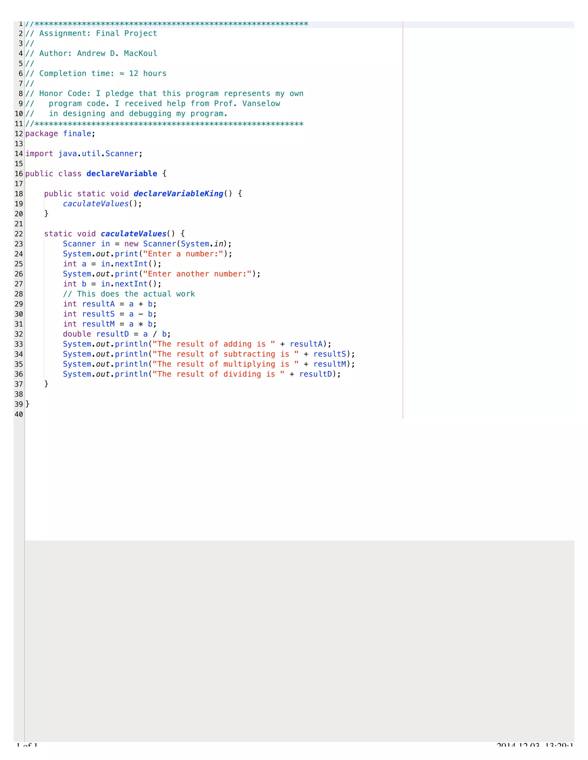 /Users/AndrewMacKoul/NetBeansProjects/finale/src/finale/declareVariable.java 
1 
2 
3 
4 
5 
6 
7 
8 
9 
10 
11 
12 
13 
14 
15 
16 
17 
18 
19 
20 
21 
22 
23 
24 
25 
26 
27 
28 
29 
30 
31 
32 
33 
34 
35 
36 
37 
38 
39 
40 
//********************************************************** 
// Assignment: Final Project 
// 
// Author: Andrew D. MacKoul 
// 
// Completion time: ≈ 12 hours 
// 
// Honor Code: I pledge that this program represents my own 
// program code. I received help from Prof. Vanselow 
// in designing and debugging my program. 
//********************************************************* 
package finale; 
import java.util.Scanner; 
public class declareVariable { 
public static void declareVariableKing() { 
caculateValues(); 
} 
static void caculateValues() { 
Scanner in = new Scanner(System.in); 
System.out.print("Enter a number:"); 
int a = in.nextInt(); 
System.out.print("Enter another number:"); 
int b = in.nextInt(); 
// This does the actual work 
int resultA = a + b; 
int resultS = a - b; 
int resultM = a * b; 
double resultD = a / b; 
System.out.println("The result of adding is " + resultA); 
System.out.println("The result of subtracting is " + resultS); 
System.out.println("The result of multiplying is " + resultM); 
System.out.println("The result of dividing is " + resultD); 
} 
} 
1.1 of 1 2014.12.03 13:29:19 
 