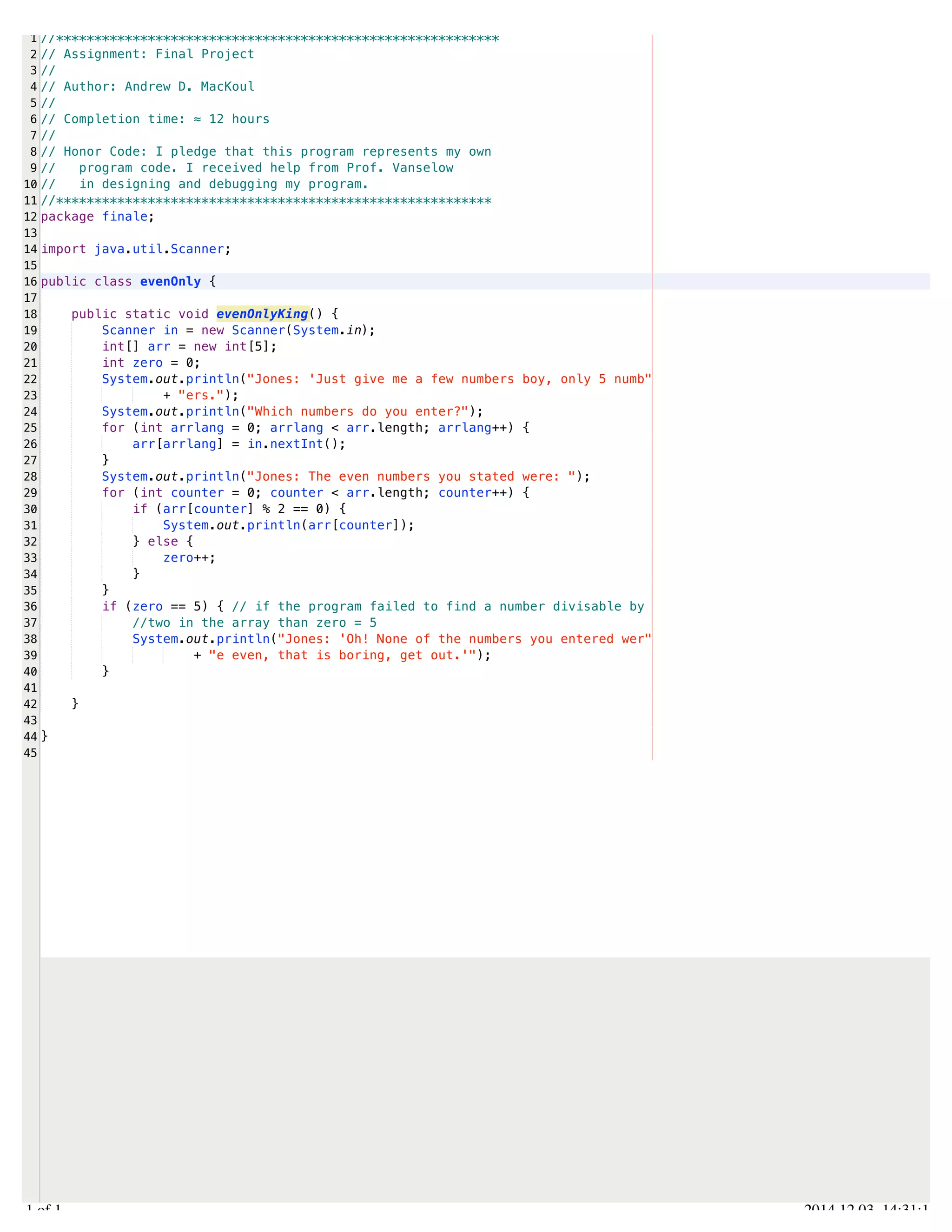 /Users/AndrewMacKoul/NetBeansProjects/finale/src/finale/evenOnly.java 
1 
2 
3 
4 
5 
6 
7 
8 
9 
10 
11 
12 
13 
14 
15 
16 
17 
18 
19 
20 
21 
22 
23 
24 
25 
26 
27 
28 
29 
30 
31 
32 
33 
34 
35 
36 
37 
38 
39 
40 
41 
42 
43 
44 
45 
//********************************************************** 
// Assignment: Final Project 
// 
// Author: Andrew D. MacKoul 
// 
// Completion time: ≈ 12 hours 
// 
// Honor Code: I pledge that this program represents my own 
// program code. I received help from Prof. Vanselow 
// in designing and debugging my program. 
//********************************************************* 
package finale; 
import java.util.Scanner; 
public class evenOnly { 
public static void evenOnlyKing() { 
Scanner in = new Scanner(System.in); 
int[] arr = new int[5]; 
int zero = 0; 
System.out.println("Jones: 'Just give me a few numbers boy, only 5 numb" 
+ "ers."); 
System.out.println("Which numbers do you enter?"); 
for (int arrlang = 0; arrlang < arr.length; arrlang++) { 
arr[arrlang] = in.nextInt(); 
} 
System.out.println("Jones: The even numbers you stated were: "); 
for (int counter = 0; counter < arr.length; counter++) { 
if (arr[counter] % 2 == 0) { 
System.out.println(arr[counter]); 
} else { 
zero++; 
} 
} 
if (zero == 5) { // if the program failed to find a number divisable by 
//two in the array than zero = 5 
System.out.println("Jones: 'Oh! None of the numbers you entered wer" 
+ "e even, that is boring, get out.'"); 
} 
} 
} 
1.1 of 1 2014.12.03 14:31:14 
 