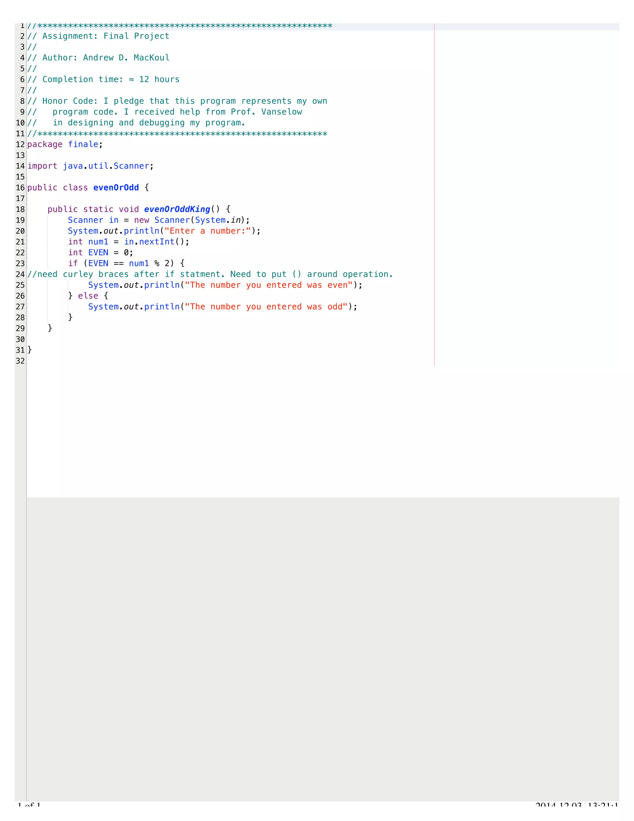/Users/AndrewMacKoul/NetBeansProjects/finale/src/finale/evenOrOdd.java 
1 
2 
3 
4 
5 
6 
7 
8 
9 
10 
11 
12 
13 
14 
15 
16 
17 
18 
19 
20 
21 
22 
23 
24 
25 
26 
27 
28 
29 
30 
31 
32 
//********************************************************** 
// Assignment: Final Project 
// 
// Author: Andrew D. MacKoul 
// 
// Completion time: ≈ 12 hours 
// 
// Honor Code: I pledge that this program represents my own 
// program code. I received help from Prof. Vanselow 
// in designing and debugging my program. 
//********************************************************* 
package finale; 
import java.util.Scanner; 
public class evenOrOdd { 
public static void evenOrOddKing() { 
Scanner in = new Scanner(System.in); 
System.out.println("Enter a number:"); 
int num1 = in.nextInt(); 
int EVEN = 0; 
if (EVEN == num1 % 2) { 
//need curley braces after if statment. Need to put () around operation. 
System.out.println("The number you entered was even"); 
} else { 
System.out.println("The number you entered was odd"); 
} 
} 
} 
1.1 of 1 2014.12.03 13:21:11 
 