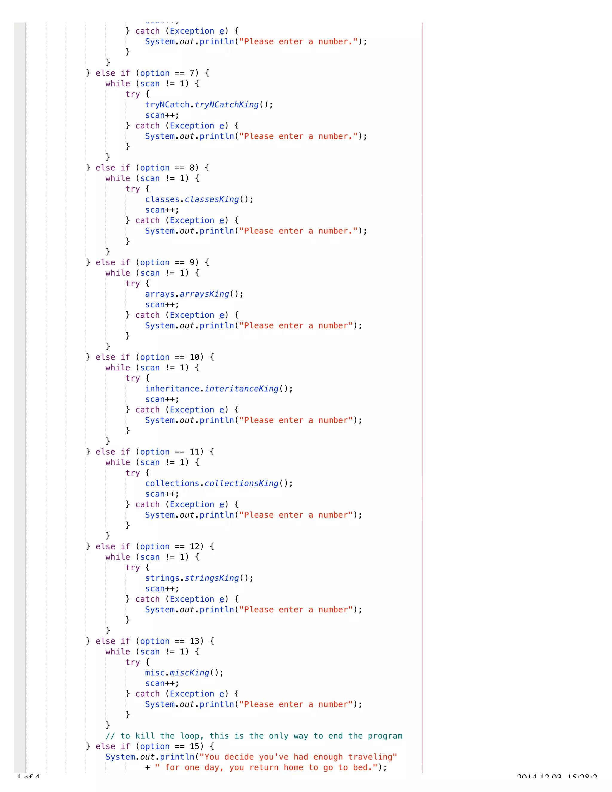 /Users/AndrewMacKoul/NetBeansProjects/finale/src/finale/Finale.java 
scan++; 
} catch (Exception e) { 
System.out.println("Please enter a number."); 
} 
} 
} else if (option == 7) { 
while (scan != 1) { 
try { 
tryNCatch.tryNCatchKing(); 
scan++; 
} catch (Exception e) { 
System.out.println("Please enter a number."); 
} 
} 
} else if (option == 8) { 
while (scan != 1) { 
try { 
classes.classesKing(); 
scan++; 
} catch (Exception e) { 
System.out.println("Please enter a number."); 
} 
} 
} else if (option == 9) { 
while (scan != 1) { 
try { 
arrays.arraysKing(); 
scan++; 
} catch (Exception e) { 
System.out.println("Please enter a number"); 
} 
} 
} else if (option == 10) { 
while (scan != 1) { 
try { 
inheritance.interitanceKing(); 
scan++; 
} catch (Exception e) { 
System.out.println("Please enter a number"); 
} 
} 
} else if (option == 11) { 
while (scan != 1) { 
try { 
collections.collectionsKing(); 
scan++; 
} catch (Exception e) { 
System.out.println("Please enter a number"); 
} 
} 
} else if (option == 12) { 
while (scan != 1) { 
try { 
strings.stringsKing(); 
scan++; 
} catch (Exception e) { 
System.out.println("Please enter a number"); 
} 
} 
} else if (option == 13) { 
while (scan != 1) { 
try { 
misc.miscKing(); 
scan++; 
} catch (Exception e) { 
System.out.println("Please enter a number"); 
} 
} 
// to kill the loop, this is the only way to end the program 
} else if (option == 15) { 
System.out.println("You decide you've had enough traveling" 
+ " for one day, you return home to go to bed."); 
loopkill = 1; 
3.1 of 4 2014.12.03 15:28:22 
 