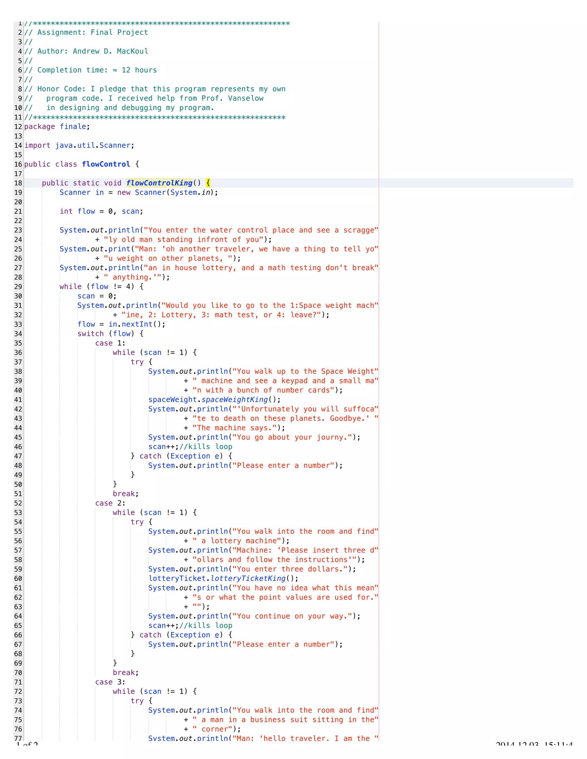 /Users/AndrewMacKoul/NetBeansProjects/finale/src/finale/flowControl.java 
1 
2 
3 
4 
5 
6 
7 
8 
9 
10 
11 
12 
13 
14 
15 
16 
17 
18 
19 
20 
21 
22 
23 
24 
25 
26 
27 
28 
29 
30 
31 
32 
33 
34 
35 
36 
37 
38 
39 
40 
41 
42 
43 
44 
45 
46 
47 
48 
49 
50 
51 
52 
53 
54 
55 
56 
57 
58 
59 
60 
61 
62 
63 
64 
65 
66 
67 
68 
69 
70 
71 
72 
73 
74 
75 
76 
77 
//********************************************************** 
// Assignment: Final Project 
// 
// Author: Andrew D. MacKoul 
// 
// Completion time: ≈ 12 hours 
// 
// Honor Code: I pledge that this program represents my own 
// program code. I received help from Prof. Vanselow 
// in designing and debugging my program. 
//********************************************************* 
package finale; 
import java.util.Scanner; 
public class flowControl { 
public static void flowControlKing() { 
Scanner in = new Scanner(System.in); 
int flow = 0, scan; 
System.out.println("You enter the water control place and see a scragge" 
+ "ly old man standing infront of you"); 
System.out.print("Man: 'oh another traveler, we have a thing to tell yo" 
+ "u weight on other planets, "); 
System.out.println("an in house lottery, and a math testing don't break" 
+ " anything.'"); 
while (flow != 4) { 
scan = 0; 
System.out.println("Would you like to go to the 1:Space weight mach" 
+ "ine, 2: Lottery, 3: math test, or 4: leave?"); 
flow = in.nextInt(); 
switch (flow) { 
case 1: 
while (scan != 1) { 
try { 
System.out.println("You walk up to the Space Weight" 
+ " machine and see a keypad and a small ma" 
+ "n with a bunch of number cards"); 
spaceWeight.spaceWeightKing(); 
System.out.println("'Unfortunately you will suffoca" 
+ "te to death on these planets. Goodbye.' " 
+ "The machine says."); 
System.out.println("You go about your journy."); 
scan++;//kills loop 
} catch (Exception e) { 
System.out.println("Please enter a number"); 
} 
} 
break; 
case 2: 
while (scan != 1) { 
try { 
System.out.println("You walk into the room and find" 
+ " a lottery machine"); 
System.out.println("Machine: 'Please insert three d" 
+ "ollars and follow the instructions'"); 
System.out.println("You enter three dollars."); 
lotteryTicket.lotteryTicketKing(); 
System.out.println("You have no idea what this mean" 
+ "s or what the point values are used for." 
+ ""); 
System.out.println("You continue on your way."); 
scan++;//kills loop 
} catch (Exception e) { 
System.out.println("Please enter a number"); 
} 
} 
break; 
case 3: 
while (scan != 1) { 
try { 
System.out.println("You walk into the room and find" 
+ " a man in a business suit sitting in the" 
+ " corner"); 
System.out.println("Man: 'hello traveler, I am the " 
1.1 of 2 2014.12.03 15:11:49 
 