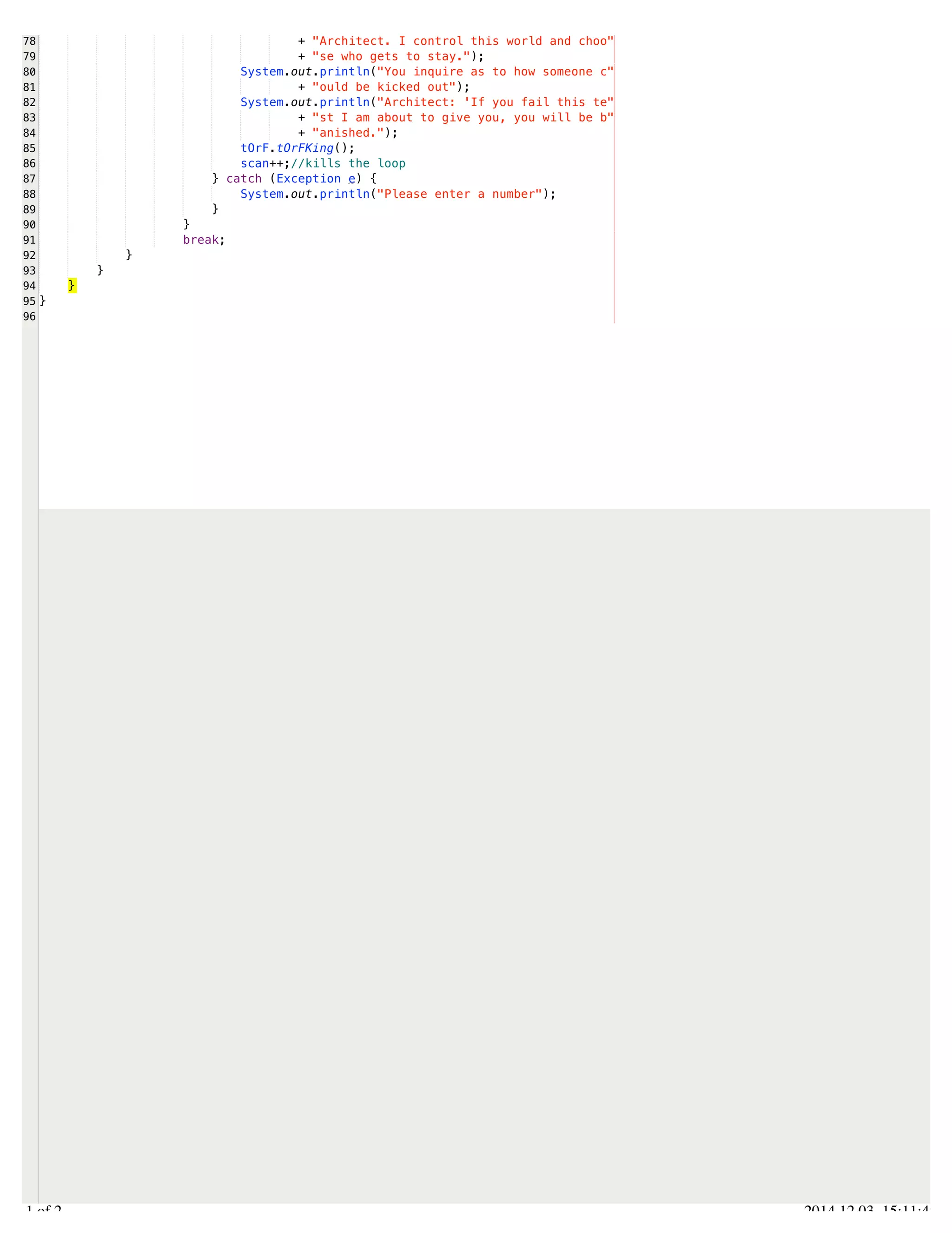 /Users/AndrewMacKoul/NetBeansProjects/finale/src/finale/flowControl.java 
78 
79 
80 
81 
82 
83 
84 
85 
86 
87 
88 
89 
90 
91 
92 
93 
94 
95 
96 
+ "Architect. I control this world and choo" 
+ "se who gets to stay."); 
System.out.println("You inquire as to how someone c" 
+ "ould be kicked out"); 
System.out.println("Architect: 'If you fail this te" 
+ "st I am about to give you, you will be b" 
+ "anished."); 
tOrF.tOrFKing(); 
scan++;//kills the loop 
} catch (Exception e) { 
System.out.println("Please enter a number"); 
} 
} 
break; 
} 
} 
} 
} 
2.1 of 2 2014.12.03 15:11:49 
 