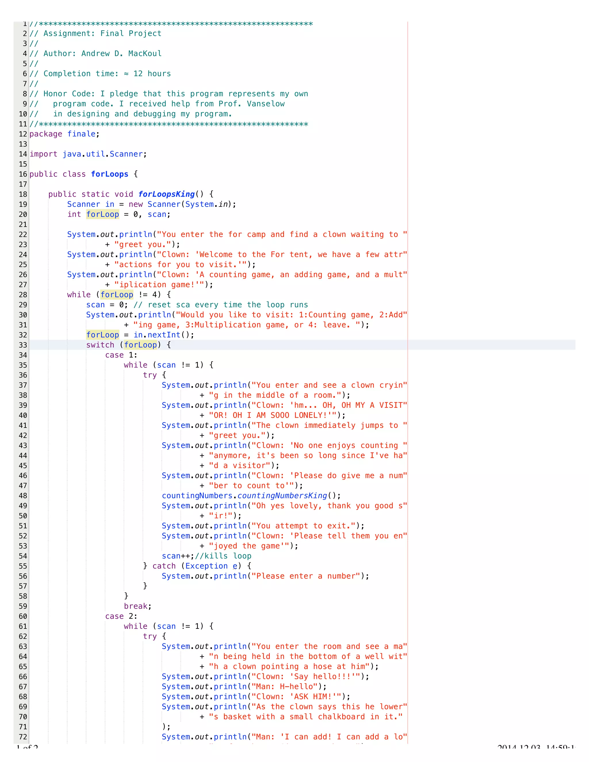 /Users/AndrewMacKoul/NetBeansProjects/finale/src/finale/forLoops.java 
1 
2 
3 
4 
5 
6 
7 
8 
9 
10 
11 
12 
13 
14 
15 
16 
17 
18 
19 
20 
21 
22 
23 
24 
25 
26 
27 
28 
29 
30 
31 
32 
33 
34 
35 
36 
37 
38 
39 
40 
41 
42 
43 
44 
45 
46 
47 
48 
49 
50 
51 
52 
53 
54 
55 
56 
57 
58 
59 
60 
61 
62 
63 
64 
65 
66 
67 
68 
69 
70 
71 
72 
73 
//********************************************************** 
// Assignment: Final Project 
// 
// Author: Andrew D. MacKoul 
// 
// Completion time: ≈ 12 hours 
// 
// Honor Code: I pledge that this program represents my own 
// program code. I received help from Prof. Vanselow 
// in designing and debugging my program. 
//********************************************************* 
package finale; 
import java.util.Scanner; 
public class forLoops { 
public static void forLoopsKing() { 
Scanner in = new Scanner(System.in); 
int forLoop = 0, scan; 
System.out.println("You enter the for camp and find a clown waiting to " 
+ "greet you."); 
System.out.println("Clown: 'Welcome to the For tent, we have a few attr" 
+ "actions for you to visit.'"); 
System.out.println("Clown: 'A counting game, an adding game, and a mult" 
+ "iplication game!'"); 
while (forLoop != 4) { 
scan = 0; // reset sca every time the loop runs 
System.out.println("Would you like to visit: 1:Counting game, 2:Add" 
+ "ing game, 3:Multiplication game, or 4: leave. "); 
forLoop = in.nextInt(); 
switch (forLoop) { 
case 1: 
while (scan != 1) { 
try { 
System.out.println("You enter and see a clown cryin" 
+ "g in the middle of a room."); 
System.out.println("Clown: 'hm... OH, OH MY A VISIT" 
+ "OR! OH I AM SOOO LONELY!'"); 
System.out.println("The clown immediately jumps to " 
+ "greet you."); 
System.out.println("Clown: 'No one enjoys counting " 
+ "anymore, it's been so long since I've ha" 
+ "d a visitor"); 
System.out.println("Clown: 'Please do give me a num" 
+ "ber to count to'"); 
countingNumbers.countingNumbersKing(); 
System.out.println("Oh yes lovely, thank you good s" 
+ "ir!"); 
System.out.println("You attempt to exit."); 
System.out.println("Clown: 'Please tell them you en" 
+ "joyed the game'"); 
scan++;//kills loop 
} catch (Exception e) { 
System.out.println("Please enter a number"); 
} 
} 
break; 
case 2: 
while (scan != 1) { 
try { 
System.out.println("You enter the room and see a ma" 
+ "n being held in the bottom of a well wit" 
+ "h a clown pointing a hose at him"); 
System.out.println("Clown: 'Say hello!!!'"); 
System.out.println("Man: H-hello"); 
System.out.println("Clown: 'ASK HIM!'"); 
System.out.println("As the clown says this he lower" 
+ "s basket with a small chalkboard in it." 
); 
System.out.println("Man: 'I can add! I can add a lo" 
+ "t of numbers! Give me numbers!"); 
1.1 of 2 2014.12.03 14:59:19 
 