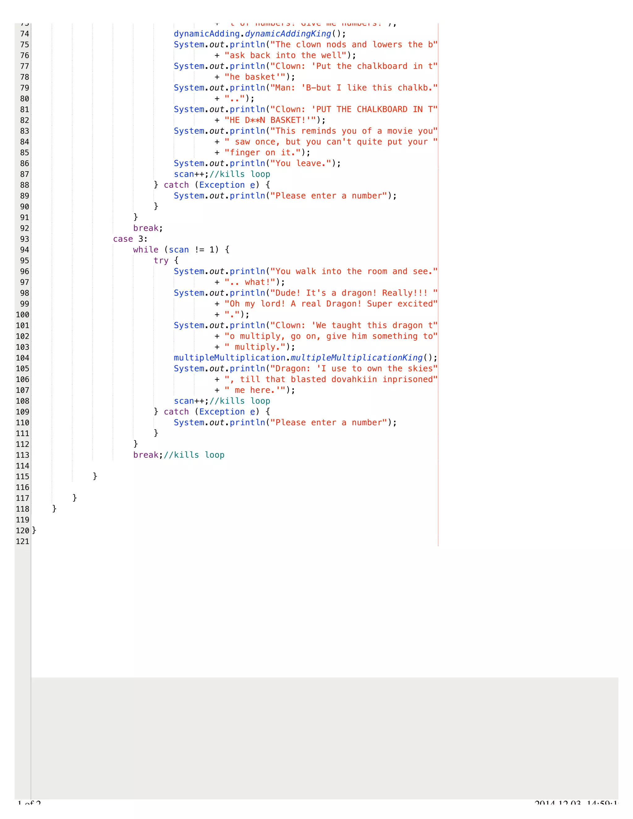 /Users/AndrewMacKoul/NetBeansProjects/finale/src/finale/forLoops.java 
73 
74 
75 
76 
77 
78 
79 
80 
81 
82 
83 
84 
85 
86 
87 
88 
89 
90 
91 
92 
93 
94 
95 
96 
97 
98 
99 
100 
101 
102 
103 
104 
105 
106 
107 
108 
109 
110 
111 
112 
113 
114 
115 
116 
117 
118 
119 
120 
121 
+ "t of numbers! Give me numbers!"); 
dynamicAdding.dynamicAddingKing(); 
System.out.println("The clown nods and lowers the b" 
+ "ask back into the well"); 
System.out.println("Clown: 'Put the chalkboard in t" 
+ "he basket'"); 
System.out.println("Man: 'B-but I like this chalkb." 
+ ".."); 
System.out.println("Clown: 'PUT THE CHALKBOARD IN T" 
+ "HE D**N BASKET!'"); 
System.out.println("This reminds you of a movie you" 
+ " saw once, but you can't quite put your " 
+ "finger on it."); 
System.out.println("You leave."); 
scan++;//kills loop 
} catch (Exception e) { 
System.out.println("Please enter a number"); 
} 
} 
break; 
case 3: 
while (scan != 1) { 
try { 
System.out.println("You walk into the room and see." 
+ ".. what!"); 
System.out.println("Dude! It's a dragon! Really!!! " 
+ "Oh my lord! A real Dragon! Super excited" 
+ "."); 
System.out.println("Clown: 'We taught this dragon t" 
+ "o multiply, go on, give him something to" 
+ " multiply."); 
multipleMultiplication.multipleMultiplicationKing(); 
System.out.println("Dragon: 'I use to own the skies" 
+ ", till that blasted dovahkiin inprisoned" 
+ " me here.'"); 
scan++;//kills loop 
} catch (Exception e) { 
System.out.println("Please enter a number"); 
} 
} 
break;//kills loop 
} 
} 
} 
} 
2.1 of 2 2014.12.03 14:59:19 
 