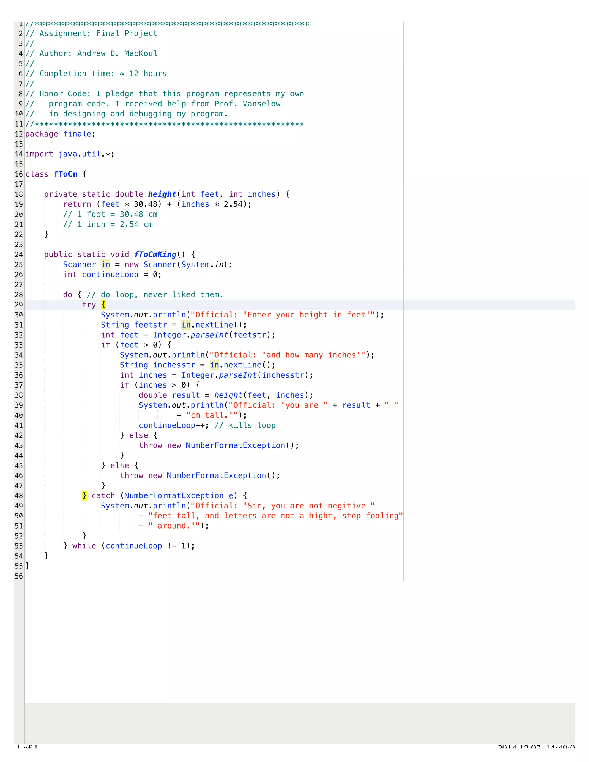 /Users/AndrewMacKoul/NetBeansProjects/finale/src/finale/fToCm.java 
1 
2 
3 
4 
5 
6 
7 
8 
9 
10 
11 
12 
13 
14 
15 
16 
17 
18 
19 
20 
21 
22 
23 
24 
25 
26 
27 
28 
29 
30 
31 
32 
33 
34 
35 
36 
37 
38 
39 
40 
41 
42 
43 
44 
45 
46 
47 
48 
49 
50 
51 
52 
53 
54 
55 
56 
//********************************************************** 
// Assignment: Final Project 
// 
// Author: Andrew D. MacKoul 
// 
// Completion time: ≈ 12 hours 
// 
// Honor Code: I pledge that this program represents my own 
// program code. I received help from Prof. Vanselow 
// in designing and debugging my program. 
//********************************************************* 
package finale; 
import java.util.*; 
class fToCm { 
private static double height(int feet, int inches) { 
return (feet * 30.48) + (inches * 2.54); 
// 1 foot = 30.48 cm 
// 1 inch = 2.54 cm 
} 
public static void fToCmKing() { 
Scanner in = new Scanner(System.in); 
int continueLoop = 0; 
do { // do loop, never liked them. 
try { 
System.out.println("Official: 'Enter your height in feet'"); 
String feetstr = in.nextLine(); 
int feet = Integer.parseInt(feetstr); 
if (feet > 0) { 
System.out.println("Official: 'and how many inches'"); 
String inchesstr = in.nextLine(); 
int inches = Integer.parseInt(inchesstr); 
if (inches > 0) { 
double result = height(feet, inches); 
System.out.println("Official: 'you are " + result + " " 
+ "cm tall.'"); 
continueLoop++; // kills loop 
} else { 
throw new NumberFormatException(); 
} 
} else { 
throw new NumberFormatException(); 
} 
} catch (NumberFormatException e) { 
System.out.println("Official: 'Sir, you are not negitive " 
+ "feet tall, and letters are not a hight, stop fooling" 
+ " around.'"); 
} 
} while (continueLoop != 1); 
} 
} 
1.1 of 1 2014.12.03 14:49:03 
 