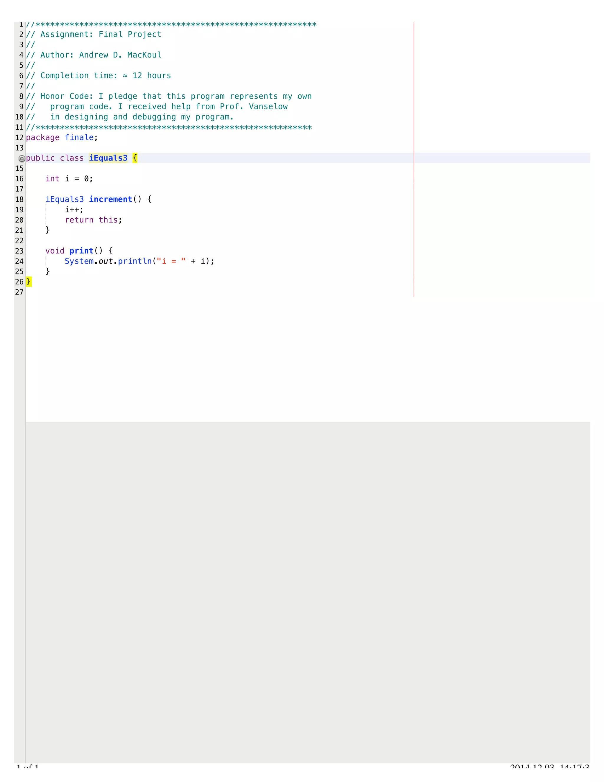 /Users/AndrewMacKoul/NetBeansProjects/finale/src/finale/iEquals3.java 
1 
2 
3 
4 
5 
6 
7 
8 
9 
10 
11 
12 
13 
15 
16 
17 
18 
19 
20 
21 
22 
23 
24 
25 
26 
27 
//********************************************************** 
// Assignment: Final Project 
// 
// Author: Andrew D. MacKoul 
// 
// Completion time: ≈ 12 hours 
// 
// Honor Code: I pledge that this program represents my own 
// program code. I received help from Prof. Vanselow 
// in designing and debugging my program. 
//********************************************************* 
package finale; 
public class iEquals3 { 
int i = 0; 
iEquals3 increment() { 
i++; 
return this; 
} 
void print() { 
System.out.println("i = " + i); 
} 
} 
1.1 of 1 2014.12.03 14:17:35 
 