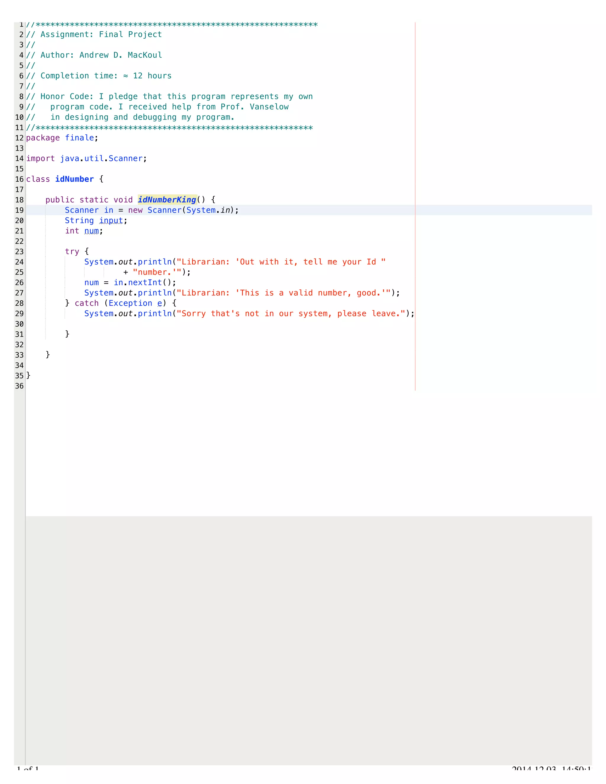 /Users/AndrewMacKoul/NetBeansProjects/finale/src/finale/idNumber.java 
1 
2 
3 
4 
5 
6 
7 
8 
9 
10 
11 
12 
13 
14 
15 
16 
17 
18 
19 
20 
21 
22 
23 
24 
25 
26 
27 
28 
29 
30 
31 
32 
33 
34 
35 
36 
//********************************************************** 
// Assignment: Final Project 
// 
// Author: Andrew D. MacKoul 
// 
// Completion time: ≈ 12 hours 
// 
// Honor Code: I pledge that this program represents my own 
// program code. I received help from Prof. Vanselow 
// in designing and debugging my program. 
//********************************************************* 
package finale; 
import java.util.Scanner; 
class idNumber { 
public static void idNumberKing() { 
Scanner in = new Scanner(System.in); 
String input; 
int num; 
try { 
System.out.println("Librarian: 'Out with it, tell me your Id " 
+ "number.'"); 
num = in.nextInt(); 
System.out.println("Librarian: 'This is a valid number, good.'"); 
} catch (Exception e) { 
System.out.println("Sorry that's not in our system, please leave."); 
} 
} 
} 
1.1 of 1 2014.12.03 14:50:17 
 